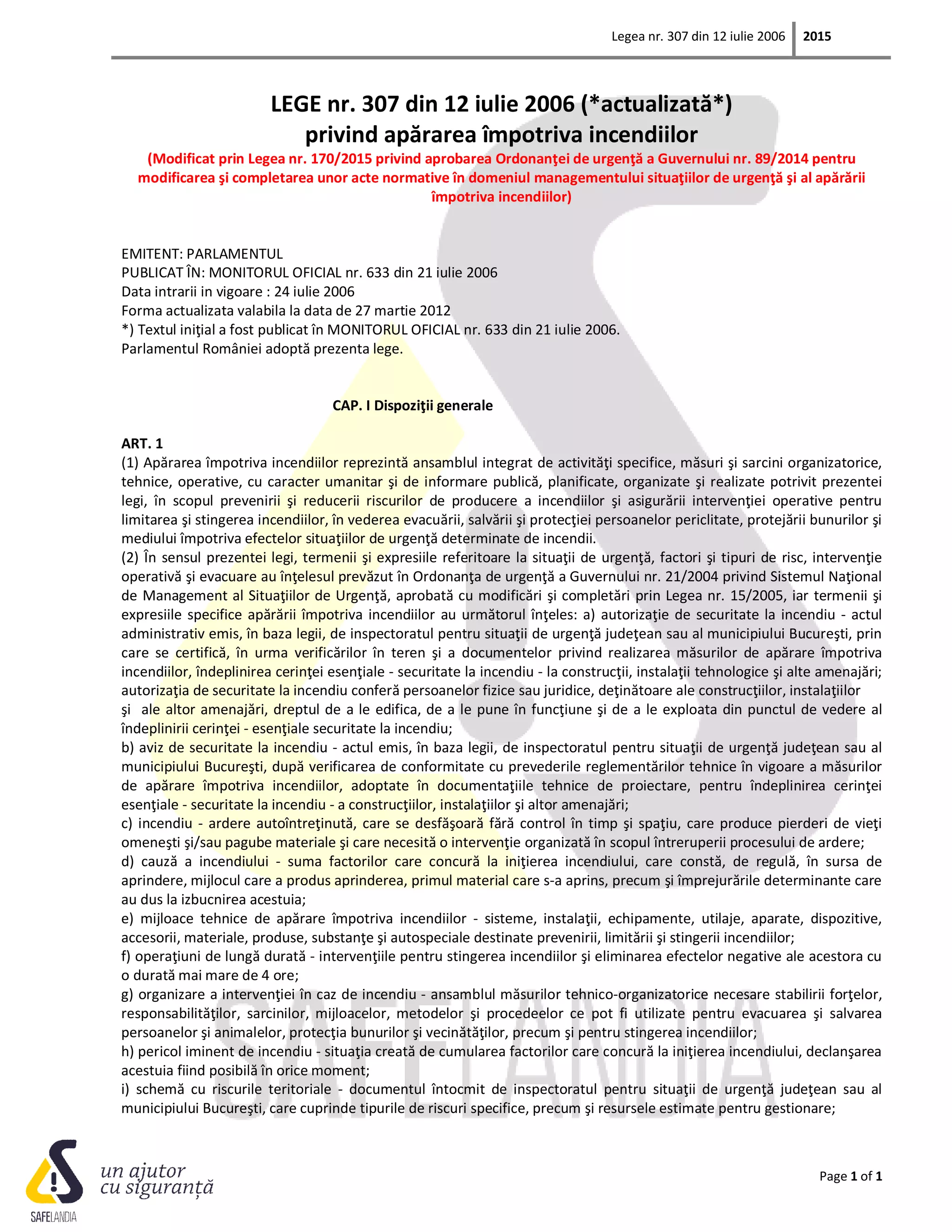 Legea nr. 307 din 12 iulie 2006 2015
Page 1 of 1
LEGE nr. 307 din 12 iulie 2006 (*actualizată*)
privind apărarea împotriva incendiilor
(Modificat prin Legea nr. 170/2015 privind aprobarea Ordonanţei de urgenţă a Guvernului nr. 89/2014 pentru
modificarea şi completarea unor acte normative în domeniul managementului situaţiilor de urgenţă şi al apărării
împotriva incendiilor)
EMITENT: PARLAMENTUL
PUBLICAT ÎN: MONITORUL OFICIAL nr. 633 din 21 iulie 2006
Data intrarii in vigoare : 24 iulie 2006
Forma actualizata valabila la data de 27 martie 2012
*) Textul iniţial a fost publicat în MONITORUL OFICIAL nr. 633 din 21 iulie 2006.
Parlamentul României adoptă prezenta lege.
CAP. I Dispoziţii generale
ART. 1
(1) Apărarea împotriva incendiilor reprezintă ansamblul integrat de activităţi specifice, măsuri şi sarcini organizatorice,
tehnice, operative, cu caracter umanitar şi de informare publică, planificate, organizate şi realizate potrivit prezentei
legi, în scopul prevenirii şi reducerii riscurilor de producere a incendiilor şi asigurării intervenţiei operative pentru
limitarea şi stingerea incendiilor, în vederea evacuării, salvării şi protecţiei persoanelor periclitate, protejării bunurilor şi
mediului împotriva efectelor situaţiilor de urgenţă determinate de incendii.
(2) În sensul prezentei legi, termenii şi expresiile referitoare la situaţii de urgenţă, factori şi tipuri de risc, intervenţie
operativă şi evacuare au înţelesul prevăzut în Ordonanţa de urgenţă a Guvernului nr. 21/2004 privind Sistemul Naţional
de Management al Situaţiilor de Urgenţă, aprobată cu modificări şi completări prin Legea nr. 15/2005, iar termenii şi
expresiile specifice apărării împotriva incendiilor au următorul înţeles: a) autorizaţie de securitate la incendiu - actul
administrativ emis, în baza legii, de inspectoratul pentru situaţii de urgenţă judeţean sau al municipiului Bucureşti, prin
care se certifică, în urma verificărilor în teren şi a documentelor privind realizarea măsurilor de apărare împotriva
incendiilor, îndeplinirea cerinţei esenţiale - securitate la incendiu - la construcţii, instalaţii tehnologice şi alte amenajări;
autorizaţia de securitate la incendiu conferă persoanelor fizice sau juridice, deţinătoare ale construcţiilor, instalaţiilor
şi ale altor amenajări, dreptul de a le edifica, de a le pune în funcţiune şi de a le exploata din punctul de vedere al
îndeplinirii cerinţei - esenţiale securitate la incendiu;
b) aviz de securitate la incendiu - actul emis, în baza legii, de inspectoratul pentru situaţii de urgenţă judeţean sau al
municipiului Bucureşti, după verificarea de conformitate cu prevederile reglementărilor tehnice în vigoare a măsurilor
de apărare împotriva incendiilor, adoptate în documentaţiile tehnice de proiectare, pentru îndeplinirea cerinţei
esenţiale - securitate la incendiu - a construcţiilor, instalaţiilor şi altor amenajări;
c) incendiu - ardere autoîntreţinută, care se desfăşoară fără control în timp şi spaţiu, care produce pierderi de vieţi
omeneşti şi/sau pagube materiale şi care necesită o intervenţie organizată în scopul întreruperii procesului de ardere;
d) cauză a incendiului - suma factorilor care concură la iniţierea incendiului, care constă, de regulă, în sursa de
aprindere, mijlocul care a produs aprinderea, primul material care s-a aprins, precum şi împrejurările determinante care
au dus la izbucnirea acestuia;
e) mijloace tehnice de apărare împotriva incendiilor - sisteme, instalaţii, echipamente, utilaje, aparate, dispozitive,
accesorii, materiale, produse, substanţe şi autospeciale destinate prevenirii, limitării şi stingerii incendiilor;
f) operaţiuni de lungă durată - intervenţiile pentru stingerea incendiilor şi eliminarea efectelor negative ale acestora cu
o durată mai mare de 4 ore;
g) organizare a intervenţiei în caz de incendiu - ansamblul măsurilor tehnico-organizatorice necesare stabilirii forţelor,
responsabilităţilor, sarcinilor, mijloacelor, metodelor şi procedeelor ce pot fi utilizate pentru evacuarea şi salvarea
persoanelor şi animalelor, protecţia bunurilor şi vecinătăţilor, precum şi pentru stingerea incendiilor;
h) pericol iminent de incendiu - situaţia creată de cumularea factorilor care concură la iniţierea incendiului, declanşarea
acestuia fiind posibilă în orice moment;
i) schemă cu riscurile teritoriale - documentul întocmit de inspectoratul pentru situaţii de urgenţă judeţean sau al
municipiului Bucureşti, care cuprinde tipurile de riscuri specifice, precum şi resursele estimate pentru gestionare;
 