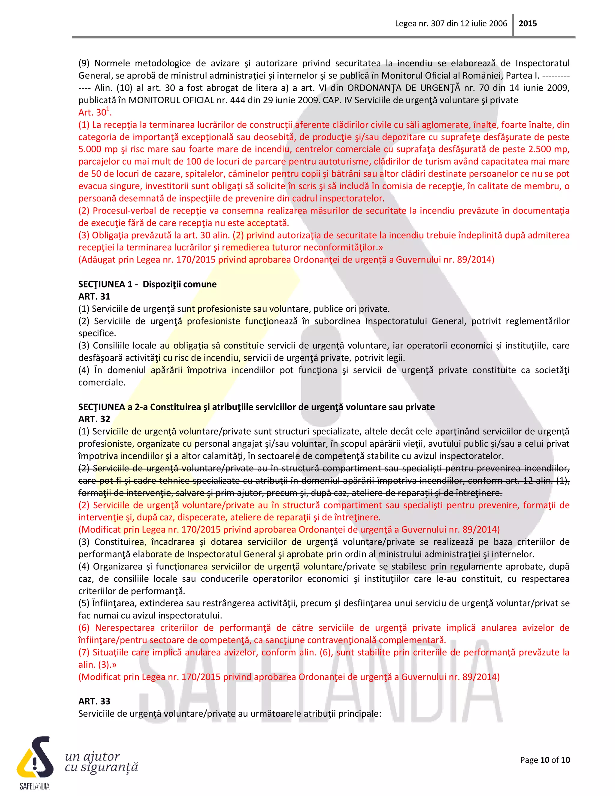 Legea nr. 307 din 12 iulie 2006 2015
Page 10 of 10
(9) Normele metodologice de avizare şi autorizare privind securitatea la incendiu se elaborează de Inspectoratul
General, se aprobă de ministrul administraţiei şi internelor şi se publică în Monitorul Oficial al României, Partea I. ---------
---- Alin. (10) al art. 30 a fost abrogat de litera a) a art. VI din ORDONANŢA DE URGENŢĂ nr. 70 din 14 iunie 2009,
publicată în MONITORUL OFICIAL nr. 444 din 29 iunie 2009. CAP. IV Serviciile de urgenţă voluntare şi private
Art. 301
.
(1) La recepţia la terminarea lucrărilor de construcţii aferente clădirilor civile cu săli aglomerate, înalte, foarte înalte, din
categoria de importanţă excepţională sau deosebită, de producţie şi/sau depozitare cu suprafeţe desfăşurate de peste
5.000 mp şi risc mare sau foarte mare de incendiu, centrelor comerciale cu suprafaţa desfăşurată de peste 2.500 mp,
parcajelor cu mai mult de 100 de locuri de parcare pentru autoturisme, clădirilor de turism având capacitatea mai mare
de 50 de locuri de cazare, spitalelor, căminelor pentru copii şi bătrâni sau altor clădiri destinate persoanelor ce nu se pot
evacua singure, investitorii sunt obligaţi să solicite în scris şi să includă în comisia de recepţie, în calitate de membru, o
persoană desemnată de inspecţiile de prevenire din cadrul inspectoratelor.
(2) Procesul-verbal de recepţie va consemna realizarea măsurilor de securitate la incendiu prevăzute în documentaţia
de execuţie fără de care recepţia nu este acceptată.
(3) Obligaţia prevăzută la art. 30 alin. (2) privind autorizaţia de securitate la incendiu trebuie îndeplinită după admiterea
recepţiei la terminarea lucrărilor şi remedierea tuturor neconformităţilor.»
(Adăugat prin Legea nr. 170/2015 privind aprobarea Ordonanţei de urgenţă a Guvernului nr. 89/2014)
SECŢIUNEA 1 - Dispoziţii comune
ART. 31
(1) Serviciile de urgenţă sunt profesioniste sau voluntare, publice ori private.
(2) Serviciile de urgenţă profesioniste funcţionează în subordinea Inspectoratului General, potrivit reglementărilor
specifice.
(3) Consiliile locale au obligaţia să constituie servicii de urgenţă voluntare, iar operatorii economici şi instituţiile, care
desfăşoară activităţi cu risc de incendiu, servicii de urgenţă private, potrivit legii.
(4) În domeniul apărării împotriva incendiilor pot funcţiona şi servicii de urgenţă private constituite ca societăţi
comerciale.
SECŢIUNEA a 2-a Constituirea şi atribuţiile serviciilor de urgenţă voluntare sau private
ART. 32
(1) Serviciile de urgenţă voluntare/private sunt structuri specializate, altele decât cele aparţinând serviciilor de urgenţă
profesioniste, organizate cu personal angajat şi/sau voluntar, în scopul apărării vieţii, avutului public şi/sau a celui privat
împotriva incendiilor şi a altor calamităţi, în sectoarele de competenţă stabilite cu avizul inspectoratelor.
(2) Serviciile de urgenţă voluntare/private au în structură compartiment sau specialişti pentru prevenirea incendiilor,
care pot fi şi cadre tehnice specializate cu atribuţii în domeniul apărării împotriva incendiilor, conform art. 12 alin. (1),
formaţii de intervenţie, salvare şi prim ajutor, precum şi, după caz, ateliere de reparaţii şi de întreţinere.
(2) Serviciile de urgenţă voluntare/private au în structură compartiment sau specialişti pentru prevenire, formaţii de
intervenţie şi, după caz, dispecerate, ateliere de reparaţii şi de întreţinere.
(Modificat prin Legea nr. 170/2015 privind aprobarea Ordonanţei de urgenţă a Guvernului nr. 89/2014)
(3) Constituirea, încadrarea şi dotarea serviciilor de urgenţă voluntare/private se realizează pe baza criteriilor de
performanţă elaborate de Inspectoratul General şi aprobate prin ordin al ministrului administraţiei şi internelor.
(4) Organizarea şi funcţionarea serviciilor de urgenţă voluntare/private se stabilesc prin regulamente aprobate, după
caz, de consiliile locale sau conducerile operatorilor economici şi instituţiilor care le-au constituit, cu respectarea
criteriilor de performanţă.
(5) Înfiinţarea, extinderea sau restrângerea activităţii, precum şi desfiinţarea unui serviciu de urgenţă voluntar/privat se
fac numai cu avizul inspectoratului.
(6) Nerespectarea criteriilor de performanţă de către serviciile de urgenţă private implică anularea avizelor de
înfiinţare/pentru sectoare de competenţă, ca sancţiune contravenţională complementară.
(7) Situaţiile care implică anularea avizelor, conform alin. (6), sunt stabilite prin criteriile de performanţă prevăzute la
alin. (3).»
(Modificat prin Legea nr. 170/2015 privind aprobarea Ordonanţei de urgenţă a Guvernului nr. 89/2014)
ART. 33
Serviciile de urgenţă voluntare/private au următoarele atribuţii principale:
 
