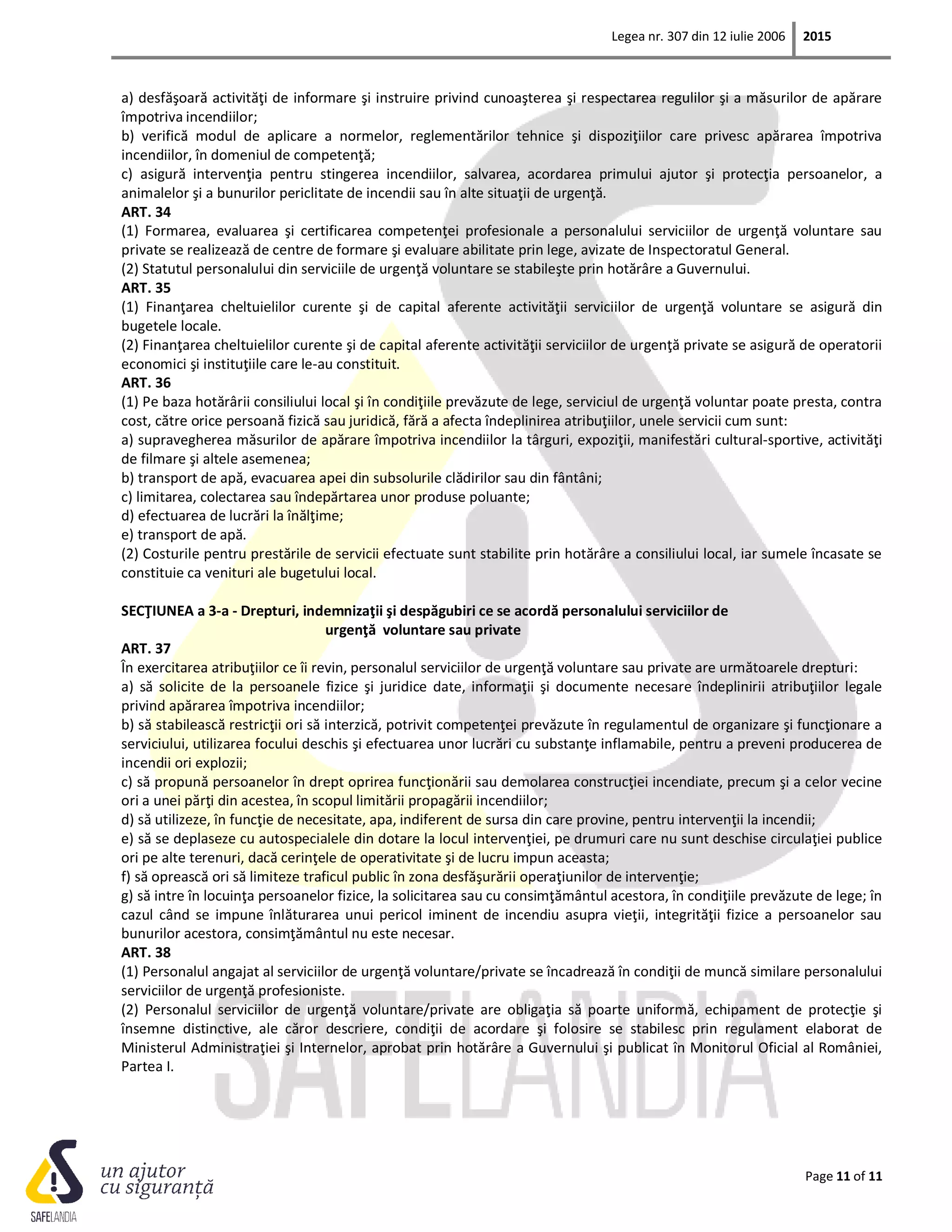 Legea nr. 307 din 12 iulie 2006 2015
Page 11 of 11
a) desfăşoară activităţi de informare şi instruire privind cunoaşterea şi respectarea regulilor şi a măsurilor de apărare
împotriva incendiilor;
b) verifică modul de aplicare a normelor, reglementărilor tehnice şi dispoziţiilor care privesc apărarea împotriva
incendiilor, în domeniul de competenţă;
c) asigură intervenţia pentru stingerea incendiilor, salvarea, acordarea primului ajutor şi protecţia persoanelor, a
animalelor şi a bunurilor periclitate de incendii sau în alte situaţii de urgenţă.
ART. 34
(1) Formarea, evaluarea şi certificarea competenţei profesionale a personalului serviciilor de urgenţă voluntare sau
private se realizează de centre de formare şi evaluare abilitate prin lege, avizate de Inspectoratul General.
(2) Statutul personalului din serviciile de urgenţă voluntare se stabileşte prin hotărâre a Guvernului.
ART. 35
(1) Finanţarea cheltuielilor curente şi de capital aferente activităţii serviciilor de urgenţă voluntare se asigură din
bugetele locale.
(2) Finanţarea cheltuielilor curente şi de capital aferente activităţii serviciilor de urgenţă private se asigură de operatorii
economici şi instituţiile care le-au constituit.
ART. 36
(1) Pe baza hotărârii consiliului local şi în condiţiile prevăzute de lege, serviciul de urgenţă voluntar poate presta, contra
cost, către orice persoană fizică sau juridică, fără a afecta îndeplinirea atribuţiilor, unele servicii cum sunt:
a) supravegherea măsurilor de apărare împotriva incendiilor la târguri, expoziţii, manifestări cultural-sportive, activităţi
de filmare şi altele asemenea;
b) transport de apă, evacuarea apei din subsolurile clădirilor sau din fântâni;
c) limitarea, colectarea sau îndepărtarea unor produse poluante;
d) efectuarea de lucrări la înălţime;
e) transport de apă.
(2) Costurile pentru prestările de servicii efectuate sunt stabilite prin hotărâre a consiliului local, iar sumele încasate se
constituie ca venituri ale bugetului local.
SECŢIUNEA a 3-a - Drepturi, indemnizaţii şi despăgubiri ce se acordă personalului serviciilor de
urgenţă voluntare sau private
ART. 37
În exercitarea atribuţiilor ce îi revin, personalul serviciilor de urgenţă voluntare sau private are următoarele drepturi:
a) să solicite de la persoanele fizice şi juridice date, informaţii şi documente necesare îndeplinirii atribuţiilor legale
privind apărarea împotriva incendiilor;
b) să stabilească restricţii ori să interzică, potrivit competenţei prevăzute în regulamentul de organizare şi funcţionare a
serviciului, utilizarea focului deschis şi efectuarea unor lucrări cu substanţe inflamabile, pentru a preveni producerea de
incendii ori explozii;
c) să propună persoanelor în drept oprirea funcţionării sau demolarea construcţiei incendiate, precum şi a celor vecine
ori a unei părţi din acestea, în scopul limitării propagării incendiilor;
d) să utilizeze, în funcţie de necesitate, apa, indiferent de sursa din care provine, pentru intervenţii la incendii;
e) să se deplaseze cu autospecialele din dotare la locul intervenţiei, pe drumuri care nu sunt deschise circulaţiei publice
ori pe alte terenuri, dacă cerinţele de operativitate şi de lucru impun aceasta;
f) să oprească ori să limiteze traficul public în zona desfăşurării operaţiunilor de intervenţie;
g) să intre în locuinţa persoanelor fizice, la solicitarea sau cu consimţământul acestora, în condiţiile prevăzute de lege; în
cazul când se impune înlăturarea unui pericol iminent de incendiu asupra vieţii, integrităţii fizice a persoanelor sau
bunurilor acestora, consimţământul nu este necesar.
ART. 38
(1) Personalul angajat al serviciilor de urgenţă voluntare/private se încadrează în condiţii de muncă similare personalului
serviciilor de urgenţă profesioniste.
(2) Personalul serviciilor de urgenţă voluntare/private are obligaţia să poarte uniformă, echipament de protecţie şi
însemne distinctive, ale căror descriere, condiţii de acordare şi folosire se stabilesc prin regulament elaborat de
Ministerul Administraţiei şi Internelor, aprobat prin hotărâre a Guvernului şi publicat în Monitorul Oficial al României,
Partea I.
 