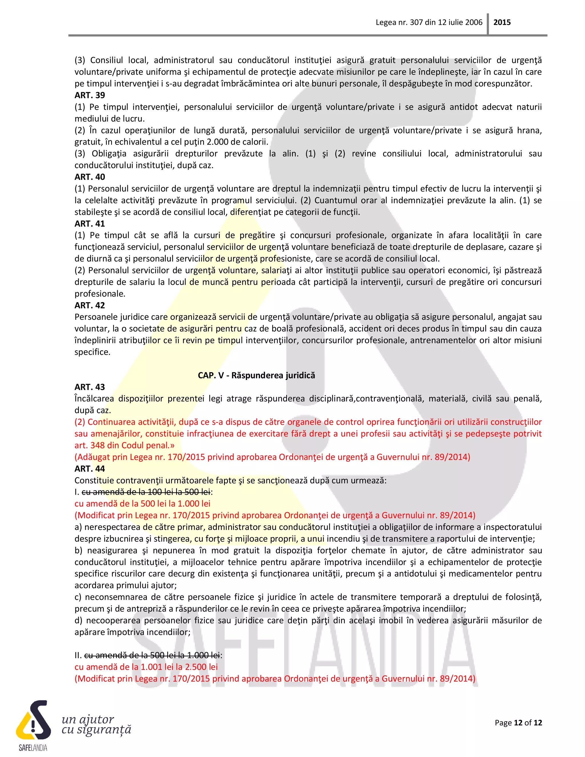 Legea nr. 307 din 12 iulie 2006 2015
Page 12 of 12
(3) Consiliul local, administratorul sau conducătorul instituţiei asigură gratuit personalului serviciilor de urgenţă
voluntare/private uniforma şi echipamentul de protecţie adecvate misiunilor pe care le îndeplineşte, iar în cazul în care
pe timpul intervenţiei i s-au degradat îmbrăcămintea ori alte bunuri personale, îl despăgubeşte în mod corespunzător.
ART. 39
(1) Pe timpul intervenţiei, personalului serviciilor de urgenţă voluntare/private i se asigură antidot adecvat naturii
mediului de lucru.
(2) În cazul operaţiunilor de lungă durată, personalului serviciilor de urgenţă voluntare/private i se asigură hrana,
gratuit, în echivalentul a cel puţin 2.000 de calorii.
(3) Obligaţia asigurării drepturilor prevăzute la alin. (1) şi (2) revine consiliului local, administratorului sau
conducătorului instituţiei, după caz.
ART. 40
(1) Personalul serviciilor de urgenţă voluntare are dreptul la indemnizaţii pentru timpul efectiv de lucru la intervenţii şi
la celelalte activităţi prevăzute în programul serviciului. (2) Cuantumul orar al indemnizaţiei prevăzute la alin. (1) se
stabileşte şi se acordă de consiliul local, diferenţiat pe categorii de funcţii.
ART. 41
(1) Pe timpul cât se află la cursuri de pregătire şi concursuri profesionale, organizate în afara localităţii în care
funcţionează serviciul, personalul serviciilor de urgenţă voluntare beneficiază de toate drepturile de deplasare, cazare şi
de diurnă ca şi personalul serviciilor de urgenţă profesioniste, care se acordă de consiliul local.
(2) Personalul serviciilor de urgenţă voluntare, salariaţi ai altor instituţii publice sau operatori economici, îşi păstrează
drepturile de salariu la locul de muncă pentru perioada cât participă la intervenţii, cursuri de pregătire ori concursuri
profesionale.
ART. 42
Persoanele juridice care organizează servicii de urgenţă voluntare/private au obligaţia să asigure personalul, angajat sau
voluntar, la o societate de asigurări pentru caz de boală profesională, accident ori deces produs în timpul sau din cauza
îndeplinirii atribuţiilor ce îi revin pe timpul intervenţiilor, concursurilor profesionale, antrenamentelor ori altor misiuni
specifice.
CAP. V - Răspunderea juridică
ART. 43
Încălcarea dispoziţiilor prezentei legi atrage răspunderea disciplinară,contravenţională, materială, civilă sau penală,
după caz.
(2) Continuarea activităţii, după ce s-a dispus de către organele de control oprirea funcţionării ori utilizării construcţiilor
sau amenajărilor, constituie infracţiunea de exercitare fără drept a unei profesii sau activităţi şi se pedepseşte potrivit
art. 348 din Codul penal.»
(Adăugat prin Legea nr. 170/2015 privind aprobarea Ordonanţei de urgenţă a Guvernului nr. 89/2014)
ART. 44
Constituie contravenţii următoarele fapte şi se sancţionează după cum urmează:
I. cu amendă de la 100 lei la 500 lei:
cu amendă de la 500 lei la 1.000 lei
(Modificat prin Legea nr. 170/2015 privind aprobarea Ordonanţei de urgenţă a Guvernului nr. 89/2014)
a) nerespectarea de către primar, administrator sau conducătorul instituţiei a obligaţiilor de informare a inspectoratului
despre izbucnirea şi stingerea, cu forţe şi mijloace proprii, a unui incendiu şi de transmitere a raportului de intervenţie;
b) neasigurarea şi nepunerea în mod gratuit la dispoziţia forţelor chemate în ajutor, de către administrator sau
conducătorul instituţiei, a mijloacelor tehnice pentru apărare împotriva incendiilor şi a echipamentelor de protecţie
specifice riscurilor care decurg din existenţa şi funcţionarea unităţii, precum şi a antidotului şi medicamentelor pentru
acordarea primului ajutor;
c) neconsemnarea de către persoanele fizice şi juridice în actele de transmitere temporară a dreptului de folosinţă,
precum şi de antrepriză a răspunderilor ce le revin în ceea ce priveşte apărarea împotriva incendiilor;
d) necooperarea persoanelor fizice sau juridice care deţin părţi din acelaşi imobil în vederea asigurării măsurilor de
apărare împotriva incendiilor;
II. cu amendă de la 500 lei la 1.000 lei:
cu amendă de la 1.001 lei la 2.500 lei
(Modificat prin Legea nr. 170/2015 privind aprobarea Ordonanţei de urgenţă a Guvernului nr. 89/2014)
 