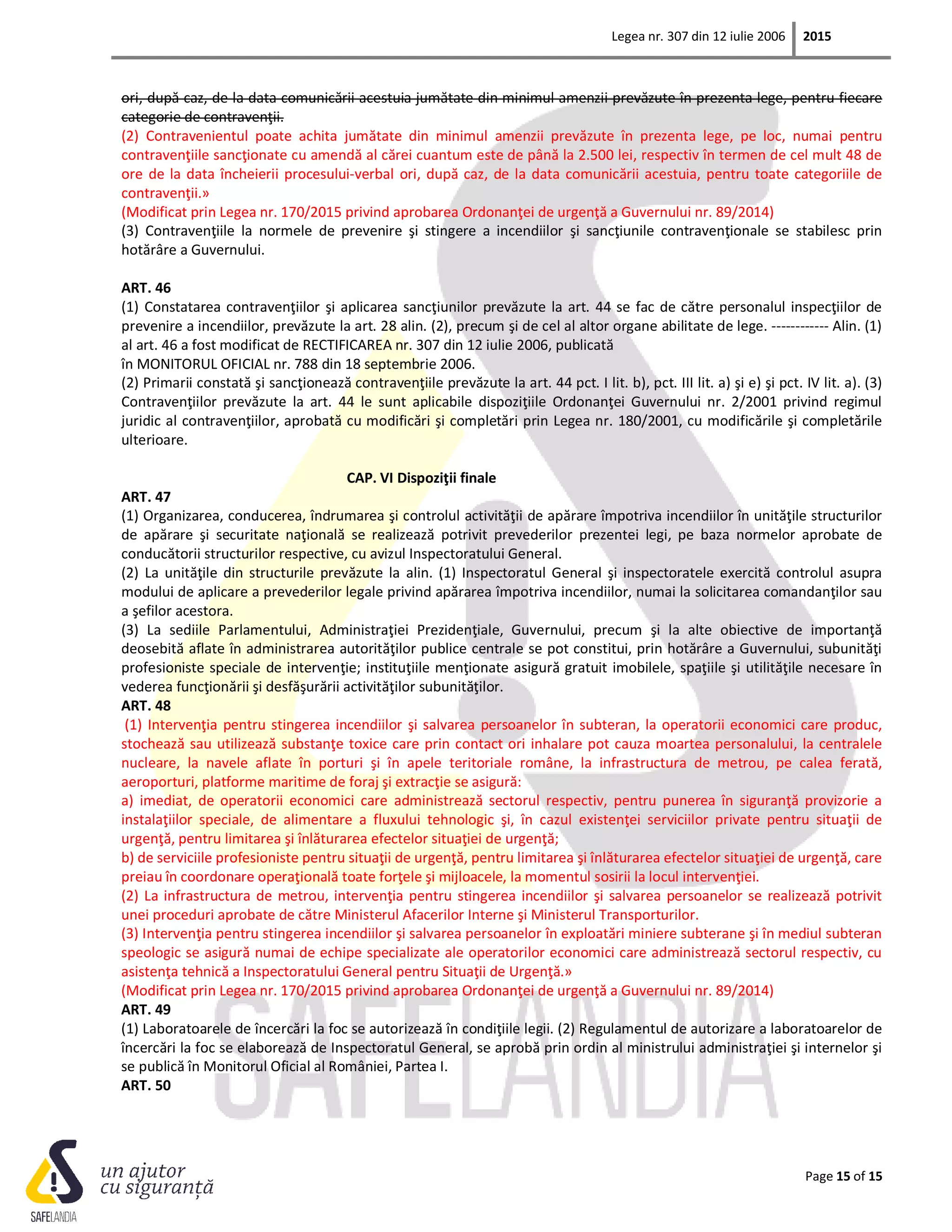 Legea nr. 307 din 12 iulie 2006 2015
Page 15 of 15
ori, după caz, de la data comunicării acestuia jumătate din minimul amenzii prevăzute în prezenta lege, pentru fiecare
categorie de contravenţii.
(2) Contravenientul poate achita jumătate din minimul amenzii prevăzute în prezenta lege, pe loc, numai pentru
contravenţiile sancţionate cu amendă al cărei cuantum este de până la 2.500 lei, respectiv în termen de cel mult 48 de
ore de la data încheierii procesului-verbal ori, după caz, de la data comunicării acestuia, pentru toate categoriile de
contravenţii.»
(Modificat prin Legea nr. 170/2015 privind aprobarea Ordonanţei de urgenţă a Guvernului nr. 89/2014)
(3) Contravenţiile la normele de prevenire şi stingere a incendiilor şi sancţiunile contravenţionale se stabilesc prin
hotărâre a Guvernului.
ART. 46
(1) Constatarea contravenţiilor şi aplicarea sancţiunilor prevăzute la art. 44 se fac de către personalul inspecţiilor de
prevenire a incendiilor, prevăzute la art. 28 alin. (2), precum şi de cel al altor organe abilitate de lege. ------------ Alin. (1)
al art. 46 a fost modificat de RECTIFICAREA nr. 307 din 12 iulie 2006, publicată
în MONITORUL OFICIAL nr. 788 din 18 septembrie 2006.
(2) Primarii constată şi sancţionează contravenţiile prevăzute la art. 44 pct. I lit. b), pct. III lit. a) şi e) şi pct. IV lit. a). (3)
Contravenţiilor prevăzute la art. 44 le sunt aplicabile dispoziţiile Ordonanţei Guvernului nr. 2/2001 privind regimul
juridic al contravenţiilor, aprobată cu modificări şi completări prin Legea nr. 180/2001, cu modificările şi completările
ulterioare.
CAP. VI Dispoziţii finale
ART. 47
(1) Organizarea, conducerea, îndrumarea şi controlul activităţii de apărare împotriva incendiilor în unităţile structurilor
de apărare şi securitate naţională se realizează potrivit prevederilor prezentei legi, pe baza normelor aprobate de
conducătorii structurilor respective, cu avizul Inspectoratului General.
(2) La unităţile din structurile prevăzute la alin. (1) Inspectoratul General şi inspectoratele exercită controlul asupra
modului de aplicare a prevederilor legale privind apărarea împotriva incendiilor, numai la solicitarea comandanţilor sau
a şefilor acestora.
(3) La sediile Parlamentului, Administraţiei Prezidenţiale, Guvernului, precum şi la alte obiective de importanţă
deosebită aflate în administrarea autorităţilor publice centrale se pot constitui, prin hotărâre a Guvernului, subunităţi
profesioniste speciale de intervenţie; instituţiile menţionate asigură gratuit imobilele, spaţiile şi utilităţile necesare în
vederea funcţionării şi desfăşurării activităţilor subunităţilor.
ART. 48
(1) Intervenţia pentru stingerea incendiilor şi salvarea persoanelor în subteran, la operatorii economici care produc,
stochează sau utilizează substanţe toxice care prin contact ori inhalare pot cauza moartea personalului, la centralele
nucleare, la navele aflate în porturi şi în apele teritoriale române, la infrastructura de metrou, pe calea ferată,
aeroporturi, platforme maritime de foraj şi extracţie se asigură:
a) imediat, de operatorii economici care administrează sectorul respectiv, pentru punerea în siguranţă provizorie a
instalaţiilor speciale, de alimentare a fluxului tehnologic şi, în cazul existenţei serviciilor private pentru situaţii de
urgenţă, pentru limitarea şi înlăturarea efectelor situaţiei de urgenţă;
b) de serviciile profesioniste pentru situaţii de urgenţă, pentru limitarea şi înlăturarea efectelor situaţiei de urgenţă, care
preiau în coordonare operaţională toate forţele şi mijloacele, la momentul sosirii la locul intervenţiei.
(2) La infrastructura de metrou, intervenţia pentru stingerea incendiilor şi salvarea persoanelor se realizează potrivit
unei proceduri aprobate de către Ministerul Afacerilor Interne şi Ministerul Transporturilor.
(3) Intervenţia pentru stingerea incendiilor şi salvarea persoanelor în exploatări miniere subterane şi în mediul subteran
speologic se asigură numai de echipe specializate ale operatorilor economici care administrează sectorul respectiv, cu
asistenţa tehnică a Inspectoratului General pentru Situaţii de Urgenţă.»
(Modificat prin Legea nr. 170/2015 privind aprobarea Ordonanţei de urgenţă a Guvernului nr. 89/2014)
ART. 49
(1) Laboratoarele de încercări la foc se autorizează în condiţiile legii. (2) Regulamentul de autorizare a laboratoarelor de
încercări la foc se elaborează de Inspectoratul General, se aprobă prin ordin al ministrului administraţiei şi internelor şi
se publică în Monitorul Oficial al României, Partea I.
ART. 50
 