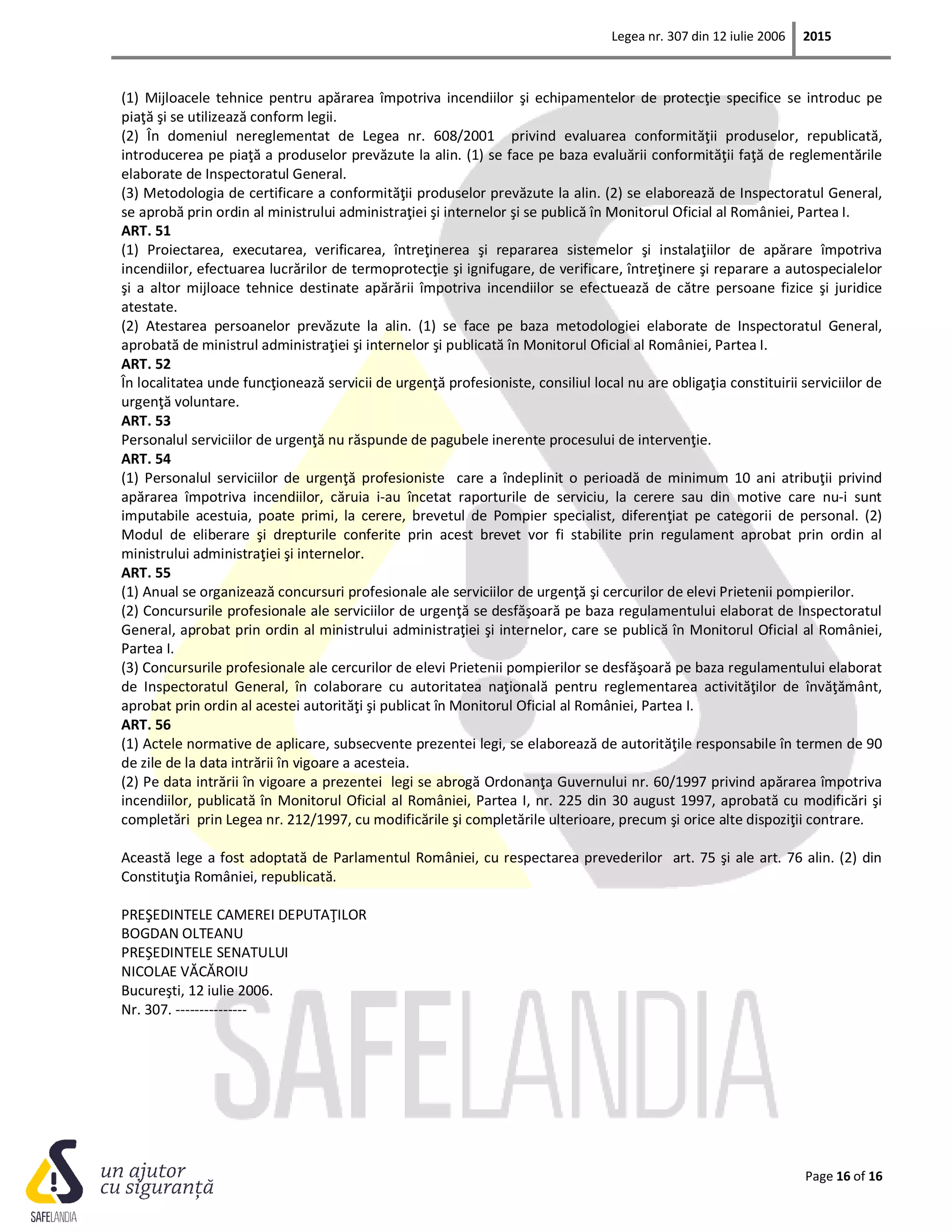 Legea nr. 307 din 12 iulie 2006 2015
Page 16 of 16
(1) Mijloacele tehnice pentru apărarea împotriva incendiilor şi echipamentelor de protecţie specifice se introduc pe
piaţă şi se utilizează conform legii.
(2) În domeniul nereglementat de Legea nr. 608/2001 privind evaluarea conformităţii produselor, republicată,
introducerea pe piaţă a produselor prevăzute la alin. (1) se face pe baza evaluării conformităţii faţă de reglementările
elaborate de Inspectoratul General.
(3) Metodologia de certificare a conformităţii produselor prevăzute la alin. (2) se elaborează de Inspectoratul General,
se aprobă prin ordin al ministrului administraţiei şi internelor şi se publică în Monitorul Oficial al României, Partea I.
ART. 51
(1) Proiectarea, executarea, verificarea, întreţinerea şi repararea sistemelor şi instalaţiilor de apărare împotriva
incendiilor, efectuarea lucrărilor de termoprotecţie şi ignifugare, de verificare, întreţinere şi reparare a autospecialelor
şi a altor mijloace tehnice destinate apărării împotriva incendiilor se efectuează de către persoane fizice şi juridice
atestate.
(2) Atestarea persoanelor prevăzute la alin. (1) se face pe baza metodologiei elaborate de Inspectoratul General,
aprobată de ministrul administraţiei şi internelor şi publicată în Monitorul Oficial al României, Partea I.
ART. 52
În localitatea unde funcţionează servicii de urgenţă profesioniste, consiliul local nu are obligaţia constituirii serviciilor de
urgenţă voluntare.
ART. 53
Personalul serviciilor de urgenţă nu răspunde de pagubele inerente procesului de intervenţie.
ART. 54
(1) Personalul serviciilor de urgenţă profesioniste care a îndeplinit o perioadă de minimum 10 ani atribuţii privind
apărarea împotriva incendiilor, căruia i-au încetat raporturile de serviciu, la cerere sau din motive care nu-i sunt
imputabile acestuia, poate primi, la cerere, brevetul de Pompier specialist, diferenţiat pe categorii de personal. (2)
Modul de eliberare şi drepturile conferite prin acest brevet vor fi stabilite prin regulament aprobat prin ordin al
ministrului administraţiei şi internelor.
ART. 55
(1) Anual se organizează concursuri profesionale ale serviciilor de urgenţă şi cercurilor de elevi Prietenii pompierilor.
(2) Concursurile profesionale ale serviciilor de urgenţă se desfăşoară pe baza regulamentului elaborat de Inspectoratul
General, aprobat prin ordin al ministrului administraţiei şi internelor, care se publică în Monitorul Oficial al României,
Partea I.
(3) Concursurile profesionale ale cercurilor de elevi Prietenii pompierilor se desfăşoară pe baza regulamentului elaborat
de Inspectoratul General, în colaborare cu autoritatea naţională pentru reglementarea activităţilor de învăţământ,
aprobat prin ordin al acestei autorităţi şi publicat în Monitorul Oficial al României, Partea I.
ART. 56
(1) Actele normative de aplicare, subsecvente prezentei legi, se elaborează de autorităţile responsabile în termen de 90
de zile de la data intrării în vigoare a acesteia.
(2) Pe data intrării în vigoare a prezentei legi se abrogă Ordonanţa Guvernului nr. 60/1997 privind apărarea împotriva
incendiilor, publicată în Monitorul Oficial al României, Partea I, nr. 225 din 30 august 1997, aprobată cu modificări şi
completări prin Legea nr. 212/1997, cu modificările şi completările ulterioare, precum şi orice alte dispoziţii contrare.
Această lege a fost adoptată de Parlamentul României, cu respectarea prevederilor art. 75 şi ale art. 76 alin. (2) din
Constituţia României, republicată.
PREŞEDINTELE CAMEREI DEPUTAŢILOR
BOGDAN OLTEANU
PREŞEDINTELE SENATULUI
NICOLAE VĂCĂROIU
Bucureşti, 12 iulie 2006.
Nr. 307. ---------------
 