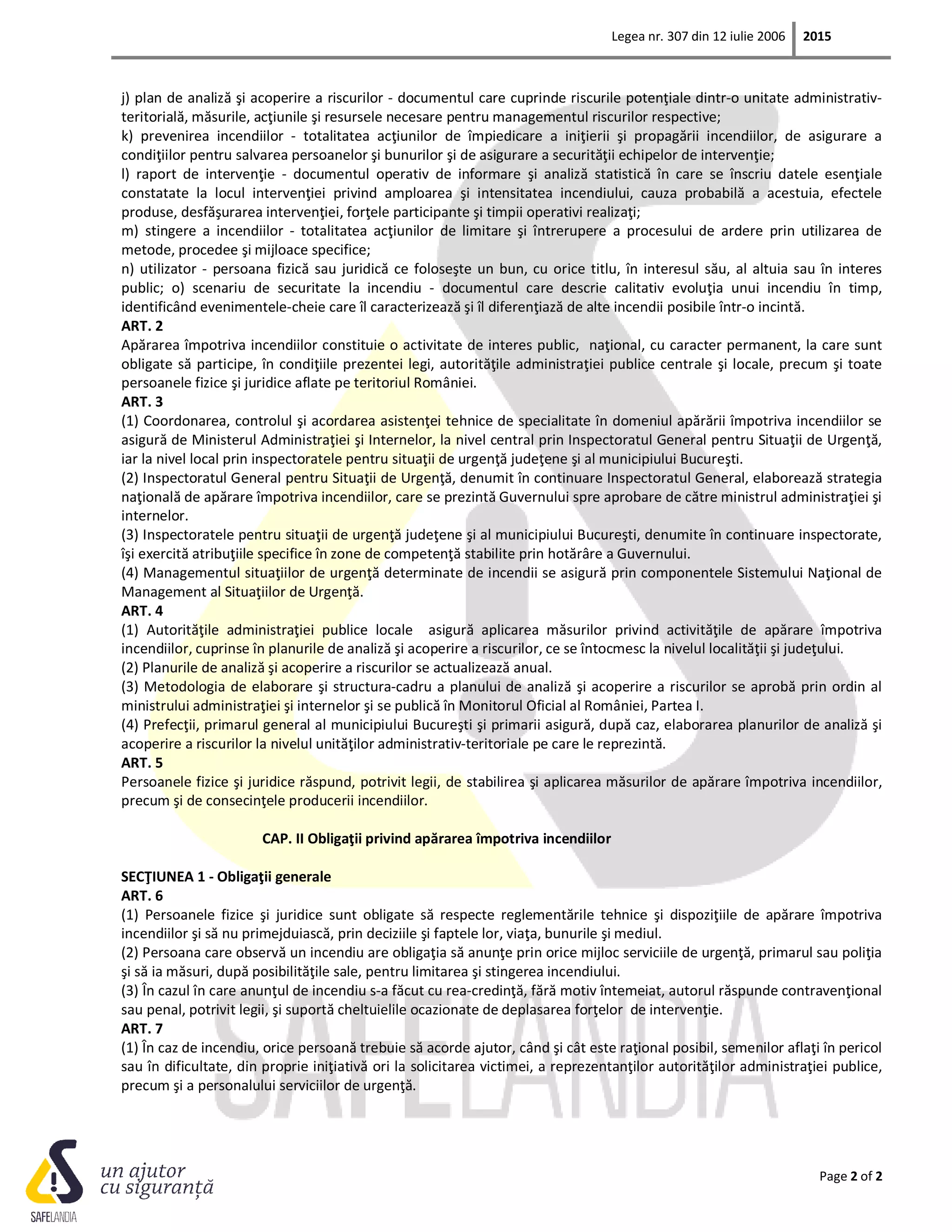 Legea nr. 307 din 12 iulie 2006 2015
Page 2 of 2
j) plan de analiză şi acoperire a riscurilor - documentul care cuprinde riscurile potenţiale dintr-o unitate administrativ-
teritorială, măsurile, acţiunile şi resursele necesare pentru managementul riscurilor respective;
k) prevenirea incendiilor - totalitatea acţiunilor de împiedicare a iniţierii şi propagării incendiilor, de asigurare a
condiţiilor pentru salvarea persoanelor şi bunurilor şi de asigurare a securităţii echipelor de intervenţie;
l) raport de intervenţie - documentul operativ de informare şi analiză statistică în care se înscriu datele esenţiale
constatate la locul intervenţiei privind amploarea şi intensitatea incendiului, cauza probabilă a acestuia, efectele
produse, desfăşurarea intervenţiei, forţele participante şi timpii operativi realizaţi;
m) stingere a incendiilor - totalitatea acţiunilor de limitare şi întrerupere a procesului de ardere prin utilizarea de
metode, procedee şi mijloace specifice;
n) utilizator - persoana fizică sau juridică ce foloseşte un bun, cu orice titlu, în interesul său, al altuia sau în interes
public; o) scenariu de securitate la incendiu - documentul care descrie calitativ evoluţia unui incendiu în timp,
identificând evenimentele-cheie care îl caracterizează şi îl diferenţiază de alte incendii posibile într-o incintă.
ART. 2
Apărarea împotriva incendiilor constituie o activitate de interes public, naţional, cu caracter permanent, la care sunt
obligate să participe, în condiţiile prezentei legi, autorităţile administraţiei publice centrale şi locale, precum şi toate
persoanele fizice şi juridice aflate pe teritoriul României.
ART. 3
(1) Coordonarea, controlul şi acordarea asistenţei tehnice de specialitate în domeniul apărării împotriva incendiilor se
asigură de Ministerul Administraţiei şi Internelor, la nivel central prin Inspectoratul General pentru Situaţii de Urgenţă,
iar la nivel local prin inspectoratele pentru situaţii de urgenţă judeţene şi al municipiului Bucureşti.
(2) Inspectoratul General pentru Situaţii de Urgenţă, denumit în continuare Inspectoratul General, elaborează strategia
naţională de apărare împotriva incendiilor, care se prezintă Guvernului spre aprobare de către ministrul administraţiei şi
internelor.
(3) Inspectoratele pentru situaţii de urgenţă judeţene şi al municipiului Bucureşti, denumite în continuare inspectorate,
îşi exercită atribuţiile specifice în zone de competenţă stabilite prin hotărâre a Guvernului.
(4) Managementul situaţiilor de urgenţă determinate de incendii se asigură prin componentele Sistemului Naţional de
Management al Situaţiilor de Urgenţă.
ART. 4
(1) Autorităţile administraţiei publice locale asigură aplicarea măsurilor privind activităţile de apărare împotriva
incendiilor, cuprinse în planurile de analiză şi acoperire a riscurilor, ce se întocmesc la nivelul localităţii şi judeţului.
(2) Planurile de analiză şi acoperire a riscurilor se actualizează anual.
(3) Metodologia de elaborare şi structura-cadru a planului de analiză şi acoperire a riscurilor se aprobă prin ordin al
ministrului administraţiei şi internelor şi se publică în Monitorul Oficial al României, Partea I.
(4) Prefecţii, primarul general al municipiului Bucureşti şi primarii asigură, după caz, elaborarea planurilor de analiză şi
acoperire a riscurilor la nivelul unităţilor administrativ-teritoriale pe care le reprezintă.
ART. 5
Persoanele fizice şi juridice răspund, potrivit legii, de stabilirea şi aplicarea măsurilor de apărare împotriva incendiilor,
precum şi de consecinţele producerii incendiilor.
CAP. II Obligaţii privind apărarea împotriva incendiilor
SECŢIUNEA 1 - Obligaţii generale
ART. 6
(1) Persoanele fizice şi juridice sunt obligate să respecte reglementările tehnice şi dispoziţiile de apărare împotriva
incendiilor şi să nu primejduiască, prin deciziile şi faptele lor, viaţa, bunurile şi mediul.
(2) Persoana care observă un incendiu are obligaţia să anunţe prin orice mijloc serviciile de urgenţă, primarul sau poliţia
şi să ia măsuri, după posibilităţile sale, pentru limitarea şi stingerea incendiului.
(3) În cazul în care anunţul de incendiu s-a făcut cu rea-credinţă, fără motiv întemeiat, autorul răspunde contravenţional
sau penal, potrivit legii, şi suportă cheltuielile ocazionate de deplasarea forţelor de intervenţie.
ART. 7
(1) În caz de incendiu, orice persoană trebuie să acorde ajutor, când şi cât este raţional posibil, semenilor aflaţi în pericol
sau în dificultate, din proprie iniţiativă ori la solicitarea victimei, a reprezentanţilor autorităţilor administraţiei publice,
precum şi a personalului serviciilor de urgenţă.
 