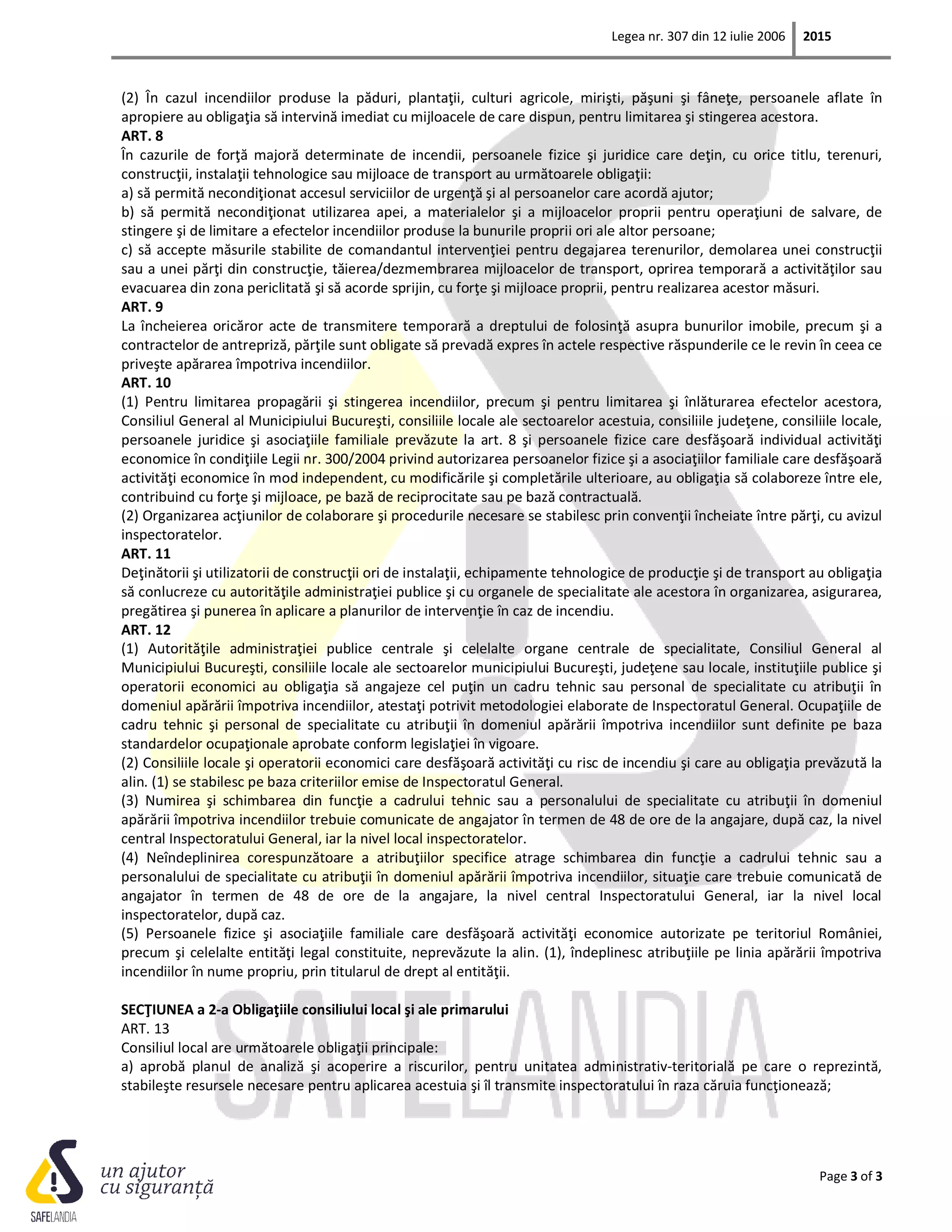Legea nr. 307 din 12 iulie 2006 2015
Page 3 of 3
(2) În cazul incendiilor produse la păduri, plantaţii, culturi agricole, mirişti, păşuni şi fâneţe, persoanele aflate în
apropiere au obligaţia să intervină imediat cu mijloacele de care dispun, pentru limitarea şi stingerea acestora.
ART. 8
În cazurile de forţă majoră determinate de incendii, persoanele fizice şi juridice care deţin, cu orice titlu, terenuri,
construcţii, instalaţii tehnologice sau mijloace de transport au următoarele obligaţii:
a) să permită necondiţionat accesul serviciilor de urgenţă şi al persoanelor care acordă ajutor;
b) să permită necondiţionat utilizarea apei, a materialelor şi a mijloacelor proprii pentru operaţiuni de salvare, de
stingere şi de limitare a efectelor incendiilor produse la bunurile proprii ori ale altor persoane;
c) să accepte măsurile stabilite de comandantul intervenţiei pentru degajarea terenurilor, demolarea unei construcţii
sau a unei părţi din construcţie, tăierea/dezmembrarea mijloacelor de transport, oprirea temporară a activităţilor sau
evacuarea din zona periclitată şi să acorde sprijin, cu forţe şi mijloace proprii, pentru realizarea acestor măsuri.
ART. 9
La încheierea oricăror acte de transmitere temporară a dreptului de folosinţă asupra bunurilor imobile, precum şi a
contractelor de antrepriză, părţile sunt obligate să prevadă expres în actele respective răspunderile ce le revin în ceea ce
priveşte apărarea împotriva incendiilor.
ART. 10
(1) Pentru limitarea propagării şi stingerea incendiilor, precum şi pentru limitarea şi înlăturarea efectelor acestora,
Consiliul General al Municipiului Bucureşti, consiliile locale ale sectoarelor acestuia, consiliile judeţene, consiliile locale,
persoanele juridice şi asociaţiile familiale prevăzute la art. 8 şi persoanele fizice care desfăşoară individual activităţi
economice în condiţiile Legii nr. 300/2004 privind autorizarea persoanelor fizice şi a asociaţiilor familiale care desfăşoară
activităţi economice în mod independent, cu modificările şi completările ulterioare, au obligaţia să colaboreze între ele,
contribuind cu forţe şi mijloace, pe bază de reciprocitate sau pe bază contractuală.
(2) Organizarea acţiunilor de colaborare şi procedurile necesare se stabilesc prin convenţii încheiate între părţi, cu avizul
inspectoratelor.
ART. 11
Deţinătorii şi utilizatorii de construcţii ori de instalaţii, echipamente tehnologice de producţie şi de transport au obligaţia
să conlucreze cu autorităţile administraţiei publice şi cu organele de specialitate ale acestora în organizarea, asigurarea,
pregătirea şi punerea în aplicare a planurilor de intervenţie în caz de incendiu.
ART. 12
(1) Autorităţile administraţiei publice centrale şi celelalte organe centrale de specialitate, Consiliul General al
Municipiului Bucureşti, consiliile locale ale sectoarelor municipiului Bucureşti, judeţene sau locale, instituţiile publice şi
operatorii economici au obligaţia să angajeze cel puţin un cadru tehnic sau personal de specialitate cu atribuţii în
domeniul apărării împotriva incendiilor, atestaţi potrivit metodologiei elaborate de Inspectoratul General. Ocupaţiile de
cadru tehnic şi personal de specialitate cu atribuţii în domeniul apărării împotriva incendiilor sunt definite pe baza
standardelor ocupaţionale aprobate conform legislaţiei în vigoare.
(2) Consiliile locale şi operatorii economici care desfăşoară activităţi cu risc de incendiu şi care au obligaţia prevăzută la
alin. (1) se stabilesc pe baza criteriilor emise de Inspectoratul General.
(3) Numirea şi schimbarea din funcţie a cadrului tehnic sau a personalului de specialitate cu atribuţii în domeniul
apărării împotriva incendiilor trebuie comunicate de angajator în termen de 48 de ore de la angajare, după caz, la nivel
central Inspectoratului General, iar la nivel local inspectoratelor.
(4) Neîndeplinirea corespunzătoare a atribuţiilor specifice atrage schimbarea din funcţie a cadrului tehnic sau a
personalului de specialitate cu atribuţii în domeniul apărării împotriva incendiilor, situaţie care trebuie comunicată de
angajator în termen de 48 de ore de la angajare, la nivel central Inspectoratului General, iar la nivel local
inspectoratelor, după caz.
(5) Persoanele fizice şi asociaţiile familiale care desfăşoară activităţi economice autorizate pe teritoriul României,
precum şi celelalte entităţi legal constituite, neprevăzute la alin. (1), îndeplinesc atribuţiile pe linia apărării împotriva
incendiilor în nume propriu, prin titularul de drept al entităţii.
SECŢIUNEA a 2-a Obligaţiile consiliului local şi ale primarului
ART. 13
Consiliul local are următoarele obligaţii principale:
a) aprobă planul de analiză şi acoperire a riscurilor, pentru unitatea administrativ-teritorială pe care o reprezintă,
stabileşte resursele necesare pentru aplicarea acestuia şi îl transmite inspectoratului în raza căruia funcţionează;
 