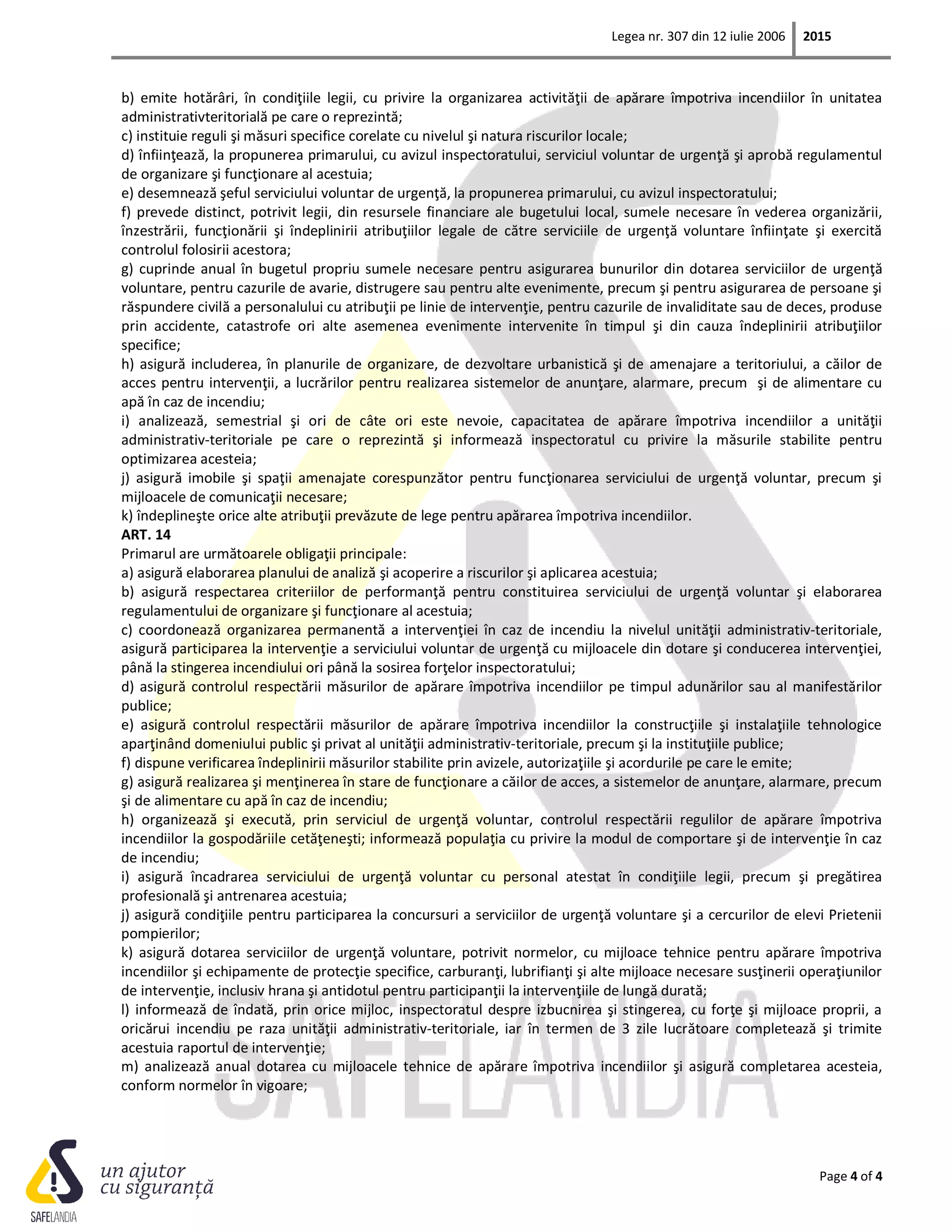 Legea nr. 307 din 12 iulie 2006 2015
Page 4 of 4
b) emite hotărâri, în condiţiile legii, cu privire la organizarea activităţii de apărare împotriva incendiilor în unitatea
administrativteritorială pe care o reprezintă;
c) instituie reguli şi măsuri specifice corelate cu nivelul şi natura riscurilor locale;
d) înfiinţează, la propunerea primarului, cu avizul inspectoratului, serviciul voluntar de urgenţă şi aprobă regulamentul
de organizare şi funcţionare al acestuia;
e) desemnează şeful serviciului voluntar de urgenţă, la propunerea primarului, cu avizul inspectoratului;
f) prevede distinct, potrivit legii, din resursele financiare ale bugetului local, sumele necesare în vederea organizării,
înzestrării, funcţionării şi îndeplinirii atribuţiilor legale de către serviciile de urgenţă voluntare înfiinţate şi exercită
controlul folosirii acestora;
g) cuprinde anual în bugetul propriu sumele necesare pentru asigurarea bunurilor din dotarea serviciilor de urgenţă
voluntare, pentru cazurile de avarie, distrugere sau pentru alte evenimente, precum şi pentru asigurarea de persoane şi
răspundere civilă a personalului cu atribuţii pe linie de intervenţie, pentru cazurile de invaliditate sau de deces, produse
prin accidente, catastrofe ori alte asemenea evenimente intervenite în timpul şi din cauza îndeplinirii atribuţiilor
specifice;
h) asigură includerea, în planurile de organizare, de dezvoltare urbanistică şi de amenajare a teritoriului, a căilor de
acces pentru intervenţii, a lucrărilor pentru realizarea sistemelor de anunţare, alarmare, precum şi de alimentare cu
apă în caz de incendiu;
i) analizează, semestrial şi ori de câte ori este nevoie, capacitatea de apărare împotriva incendiilor a unităţii
administrativ-teritoriale pe care o reprezintă şi informează inspectoratul cu privire la măsurile stabilite pentru
optimizarea acesteia;
j) asigură imobile şi spaţii amenajate corespunzător pentru funcţionarea serviciului de urgenţă voluntar, precum şi
mijloacele de comunicaţii necesare;
k) îndeplineşte orice alte atribuţii prevăzute de lege pentru apărarea împotriva incendiilor.
ART. 14
Primarul are următoarele obligaţii principale:
a) asigură elaborarea planului de analiză şi acoperire a riscurilor şi aplicarea acestuia;
b) asigură respectarea criteriilor de performanţă pentru constituirea serviciului de urgenţă voluntar şi elaborarea
regulamentului de organizare şi funcţionare al acestuia;
c) coordonează organizarea permanentă a intervenţiei în caz de incendiu la nivelul unităţii administrativ-teritoriale,
asigură participarea la intervenţie a serviciului voluntar de urgenţă cu mijloacele din dotare şi conducerea intervenţiei,
până la stingerea incendiului ori până la sosirea forţelor inspectoratului;
d) asigură controlul respectării măsurilor de apărare împotriva incendiilor pe timpul adunărilor sau al manifestărilor
publice;
e) asigură controlul respectării măsurilor de apărare împotriva incendiilor la construcţiile şi instalaţiile tehnologice
aparţinând domeniului public şi privat al unităţii administrativ-teritoriale, precum şi la instituţiile publice;
f) dispune verificarea îndeplinirii măsurilor stabilite prin avizele, autorizaţiile şi acordurile pe care le emite;
g) asigură realizarea şi menţinerea în stare de funcţionare a căilor de acces, a sistemelor de anunţare, alarmare, precum
şi de alimentare cu apă în caz de incendiu;
h) organizează şi execută, prin serviciul de urgenţă voluntar, controlul respectării regulilor de apărare împotriva
incendiilor la gospodăriile cetăţeneşti; informează populaţia cu privire la modul de comportare şi de intervenţie în caz
de incendiu;
i) asigură încadrarea serviciului de urgenţă voluntar cu personal atestat în condiţiile legii, precum şi pregătirea
profesională şi antrenarea acestuia;
j) asigură condiţiile pentru participarea la concursuri a serviciilor de urgenţă voluntare şi a cercurilor de elevi Prietenii
pompierilor;
k) asigură dotarea serviciilor de urgenţă voluntare, potrivit normelor, cu mijloace tehnice pentru apărare împotriva
incendiilor şi echipamente de protecţie specifice, carburanţi, lubrifianţi şi alte mijloace necesare susţinerii operaţiunilor
de intervenţie, inclusiv hrana şi antidotul pentru participanţii la intervenţiile de lungă durată;
l) informează de îndată, prin orice mijloc, inspectoratul despre izbucnirea şi stingerea, cu forţe şi mijloace proprii, a
oricărui incendiu pe raza unităţii administrativ-teritoriale, iar în termen de 3 zile lucrătoare completează şi trimite
acestuia raportul de intervenţie;
m) analizează anual dotarea cu mijloacele tehnice de apărare împotriva incendiilor şi asigură completarea acesteia,
conform normelor în vigoare;
 