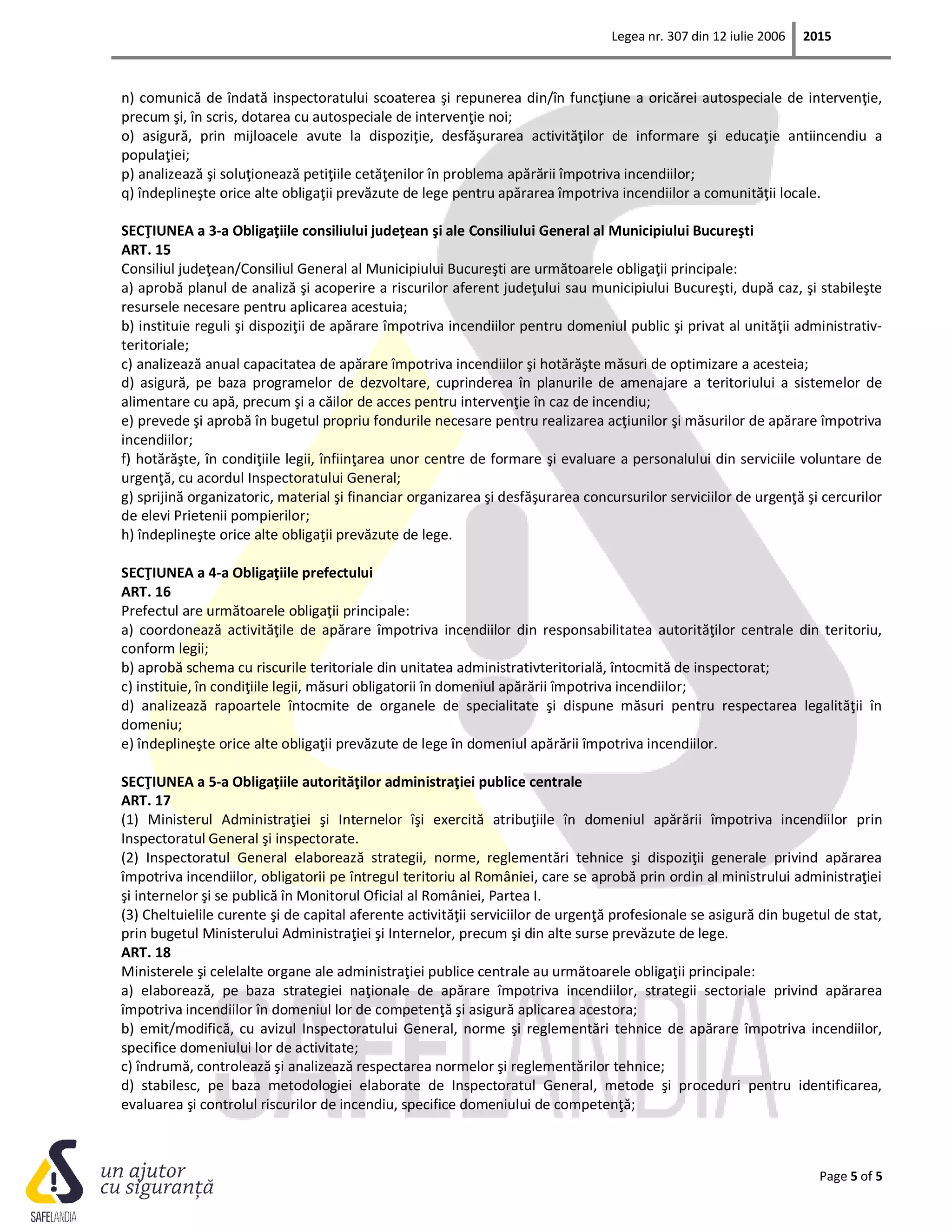 Legea nr. 307 din 12 iulie 2006 2015
Page 5 of 5
n) comunică de îndată inspectoratului scoaterea şi repunerea din/în funcţiune a oricărei autospeciale de intervenţie,
precum şi, în scris, dotarea cu autospeciale de intervenţie noi;
o) asigură, prin mijloacele avute la dispoziţie, desfăşurarea activităţilor de informare şi educaţie antiincendiu a
populaţiei;
p) analizează şi soluţionează petiţiile cetăţenilor în problema apărării împotriva incendiilor;
q) îndeplineşte orice alte obligaţii prevăzute de lege pentru apărarea împotriva incendiilor a comunităţii locale.
SECŢIUNEA a 3-a Obligaţiile consiliului judeţean şi ale Consiliului General al Municipiului Bucureşti
ART. 15
Consiliul judeţean/Consiliul General al Municipiului Bucureşti are următoarele obligaţii principale:
a) aprobă planul de analiză şi acoperire a riscurilor aferent judeţului sau municipiului Bucureşti, după caz, şi stabileşte
resursele necesare pentru aplicarea acestuia;
b) instituie reguli şi dispoziţii de apărare împotriva incendiilor pentru domeniul public şi privat al unităţii administrativ-
teritoriale;
c) analizează anual capacitatea de apărare împotriva incendiilor şi hotărăşte măsuri de optimizare a acesteia;
d) asigură, pe baza programelor de dezvoltare, cuprinderea în planurile de amenajare a teritoriului a sistemelor de
alimentare cu apă, precum şi a căilor de acces pentru intervenţie în caz de incendiu;
e) prevede şi aprobă în bugetul propriu fondurile necesare pentru realizarea acţiunilor şi măsurilor de apărare împotriva
incendiilor;
f) hotărăşte, în condiţiile legii, înfiinţarea unor centre de formare şi evaluare a personalului din serviciile voluntare de
urgenţă, cu acordul Inspectoratului General;
g) sprijină organizatoric, material şi financiar organizarea şi desfăşurarea concursurilor serviciilor de urgenţă şi cercurilor
de elevi Prietenii pompierilor;
h) îndeplineşte orice alte obligaţii prevăzute de lege.
SECŢIUNEA a 4-a Obligaţiile prefectului
ART. 16
Prefectul are următoarele obligaţii principale:
a) coordonează activităţile de apărare împotriva incendiilor din responsabilitatea autorităţilor centrale din teritoriu,
conform legii;
b) aprobă schema cu riscurile teritoriale din unitatea administrativteritorială, întocmită de inspectorat;
c) instituie, în condiţiile legii, măsuri obligatorii în domeniul apărării împotriva incendiilor;
d) analizează rapoartele întocmite de organele de specialitate şi dispune măsuri pentru respectarea legalităţii în
domeniu;
e) îndeplineşte orice alte obligaţii prevăzute de lege în domeniul apărării împotriva incendiilor.
SECŢIUNEA a 5-a Obligaţiile autorităţilor administraţiei publice centrale
ART. 17
(1) Ministerul Administraţiei şi Internelor îşi exercită atribuţiile în domeniul apărării împotriva incendiilor prin
Inspectoratul General şi inspectorate.
(2) Inspectoratul General elaborează strategii, norme, reglementări tehnice şi dispoziţii generale privind apărarea
împotriva incendiilor, obligatorii pe întregul teritoriu al României, care se aprobă prin ordin al ministrului administraţiei
şi internelor şi se publică în Monitorul Oficial al României, Partea I.
(3) Cheltuielile curente şi de capital aferente activităţii serviciilor de urgenţă profesionale se asigură din bugetul de stat,
prin bugetul Ministerului Administraţiei şi Internelor, precum şi din alte surse prevăzute de lege.
ART. 18
Ministerele şi celelalte organe ale administraţiei publice centrale au următoarele obligaţii principale:
a) elaborează, pe baza strategiei naţionale de apărare împotriva incendiilor, strategii sectoriale privind apărarea
împotriva incendiilor în domeniul lor de competenţă şi asigură aplicarea acestora;
b) emit/modifică, cu avizul Inspectoratului General, norme şi reglementări tehnice de apărare împotriva incendiilor,
specifice domeniului lor de activitate;
c) îndrumă, controlează şi analizează respectarea normelor şi reglementărilor tehnice;
d) stabilesc, pe baza metodologiei elaborate de Inspectoratul General, metode şi proceduri pentru identificarea,
evaluarea şi controlul riscurilor de incendiu, specifice domeniului de competenţă;
 