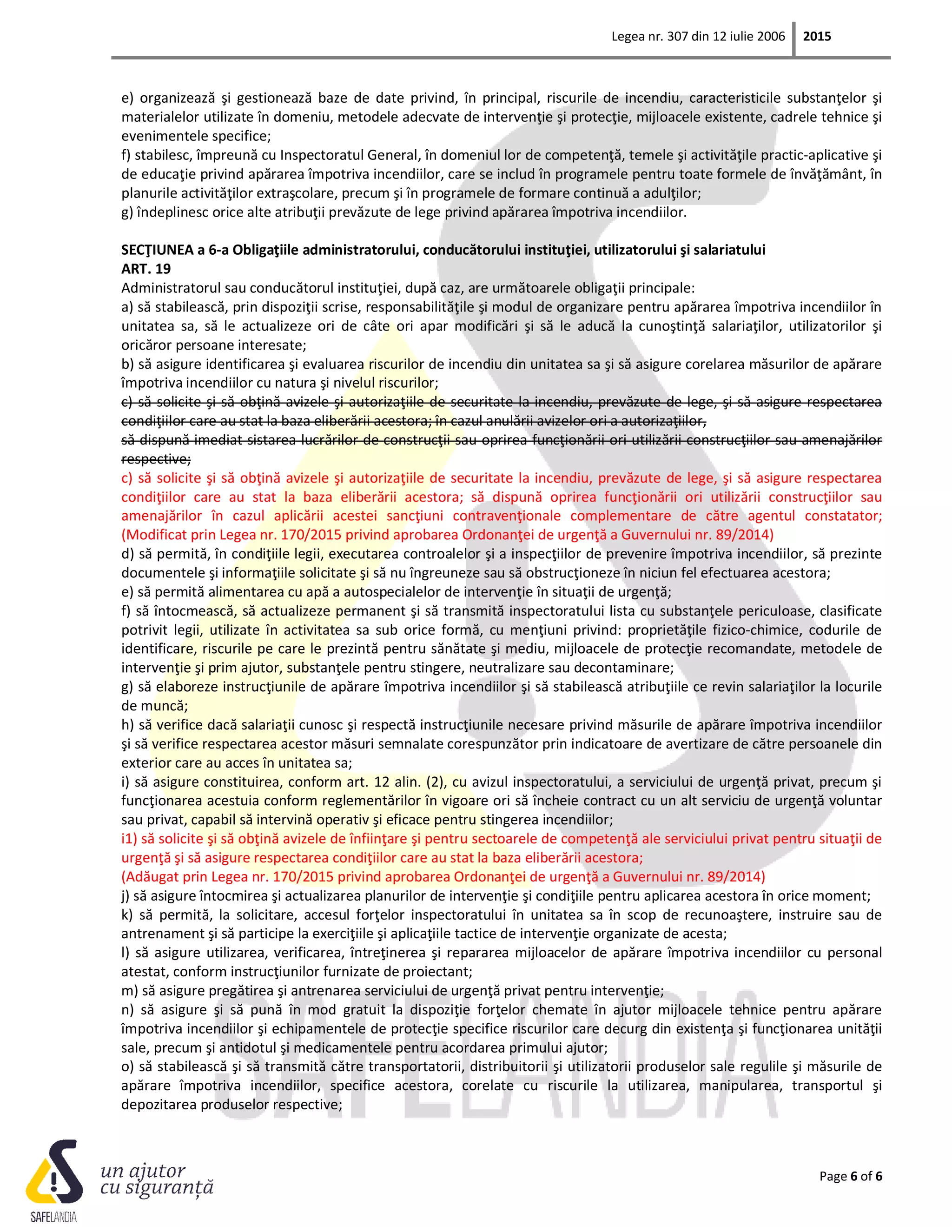 Legea nr. 307 din 12 iulie 2006 2015
Page 6 of 6
e) organizează şi gestionează baze de date privind, în principal, riscurile de incendiu, caracteristicile substanţelor şi
materialelor utilizate în domeniu, metodele adecvate de intervenţie şi protecţie, mijloacele existente, cadrele tehnice şi
evenimentele specifice;
f) stabilesc, împreună cu Inspectoratul General, în domeniul lor de competenţă, temele şi activităţile practic-aplicative şi
de educaţie privind apărarea împotriva incendiilor, care se includ în programele pentru toate formele de învăţământ, în
planurile activităţilor extraşcolare, precum şi în programele de formare continuă a adulţilor;
g) îndeplinesc orice alte atribuţii prevăzute de lege privind apărarea împotriva incendiilor.
SECŢIUNEA a 6-a Obligaţiile administratorului, conducătorului instituţiei, utilizatorului şi salariatului
ART. 19
Administratorul sau conducătorul instituţiei, după caz, are următoarele obligaţii principale:
a) să stabilească, prin dispoziţii scrise, responsabilităţile şi modul de organizare pentru apărarea împotriva incendiilor în
unitatea sa, să le actualizeze ori de câte ori apar modificări şi să le aducă la cunoştinţă salariaţilor, utilizatorilor şi
oricăror persoane interesate;
b) să asigure identificarea şi evaluarea riscurilor de incendiu din unitatea sa şi să asigure corelarea măsurilor de apărare
împotriva incendiilor cu natura şi nivelul riscurilor;
c) să solicite şi să obţină avizele şi autorizaţiile de securitate la incendiu, prevăzute de lege, şi să asigure respectarea
condiţiilor care au stat la baza eliberării acestora; în cazul anulării avizelor ori a autorizaţiilor,
să dispună imediat sistarea lucrărilor de construcţii sau oprirea funcţionării ori utilizării construcţiilor sau amenajărilor
respective;
c) să solicite şi să obţină avizele şi autorizaţiile de securitate la incendiu, prevăzute de lege, şi să asigure respectarea
condiţiilor care au stat la baza eliberării acestora; să dispună oprirea funcţionării ori utilizării construcţiilor sau
amenajărilor în cazul aplicării acestei sancţiuni contravenţionale complementare de către agentul constatator;
(Modificat prin Legea nr. 170/2015 privind aprobarea Ordonanţei de urgenţă a Guvernului nr. 89/2014)
d) să permită, în condiţiile legii, executarea controalelor şi a inspecţiilor de prevenire împotriva incendiilor, să prezinte
documentele şi informaţiile solicitate şi să nu îngreuneze sau să obstrucţioneze în niciun fel efectuarea acestora;
e) să permită alimentarea cu apă a autospecialelor de intervenţie în situaţii de urgenţă;
f) să întocmească, să actualizeze permanent şi să transmită inspectoratului lista cu substanţele periculoase, clasificate
potrivit legii, utilizate în activitatea sa sub orice formă, cu menţiuni privind: proprietăţile fizico-chimice, codurile de
identificare, riscurile pe care le prezintă pentru sănătate şi mediu, mijloacele de protecţie recomandate, metodele de
intervenţie şi prim ajutor, substanţele pentru stingere, neutralizare sau decontaminare;
g) să elaboreze instrucţiunile de apărare împotriva incendiilor şi să stabilească atribuţiile ce revin salariaţilor la locurile
de muncă;
h) să verifice dacă salariaţii cunosc şi respectă instrucţiunile necesare privind măsurile de apărare împotriva incendiilor
şi să verifice respectarea acestor măsuri semnalate corespunzător prin indicatoare de avertizare de către persoanele din
exterior care au acces în unitatea sa;
i) să asigure constituirea, conform art. 12 alin. (2), cu avizul inspectoratului, a serviciului de urgenţă privat, precum şi
funcţionarea acestuia conform reglementărilor în vigoare ori să încheie contract cu un alt serviciu de urgenţă voluntar
sau privat, capabil să intervină operativ şi eficace pentru stingerea incendiilor;
i1) să solicite şi să obţină avizele de înfiinţare şi pentru sectoarele de competenţă ale serviciului privat pentru situaţii de
urgenţă şi să asigure respectarea condiţiilor care au stat la baza eliberării acestora;
(Adăugat prin Legea nr. 170/2015 privind aprobarea Ordonanţei de urgenţă a Guvernului nr. 89/2014)
j) să asigure întocmirea şi actualizarea planurilor de intervenţie şi condiţiile pentru aplicarea acestora în orice moment;
k) să permită, la solicitare, accesul forţelor inspectoratului în unitatea sa în scop de recunoaştere, instruire sau de
antrenament şi să participe la exerciţiile şi aplicaţiile tactice de intervenţie organizate de acesta;
l) să asigure utilizarea, verificarea, întreţinerea şi repararea mijloacelor de apărare împotriva incendiilor cu personal
atestat, conform instrucţiunilor furnizate de proiectant;
m) să asigure pregătirea şi antrenarea serviciului de urgenţă privat pentru intervenţie;
n) să asigure şi să pună în mod gratuit la dispoziţie forţelor chemate în ajutor mijloacele tehnice pentru apărare
împotriva incendiilor şi echipamentele de protecţie specifice riscurilor care decurg din existenţa şi funcţionarea unităţii
sale, precum şi antidotul şi medicamentele pentru acordarea primului ajutor;
o) să stabilească şi să transmită către transportatorii, distribuitorii şi utilizatorii produselor sale regulile şi măsurile de
apărare împotriva incendiilor, specifice acestora, corelate cu riscurile la utilizarea, manipularea, transportul şi
depozitarea produselor respective;
 