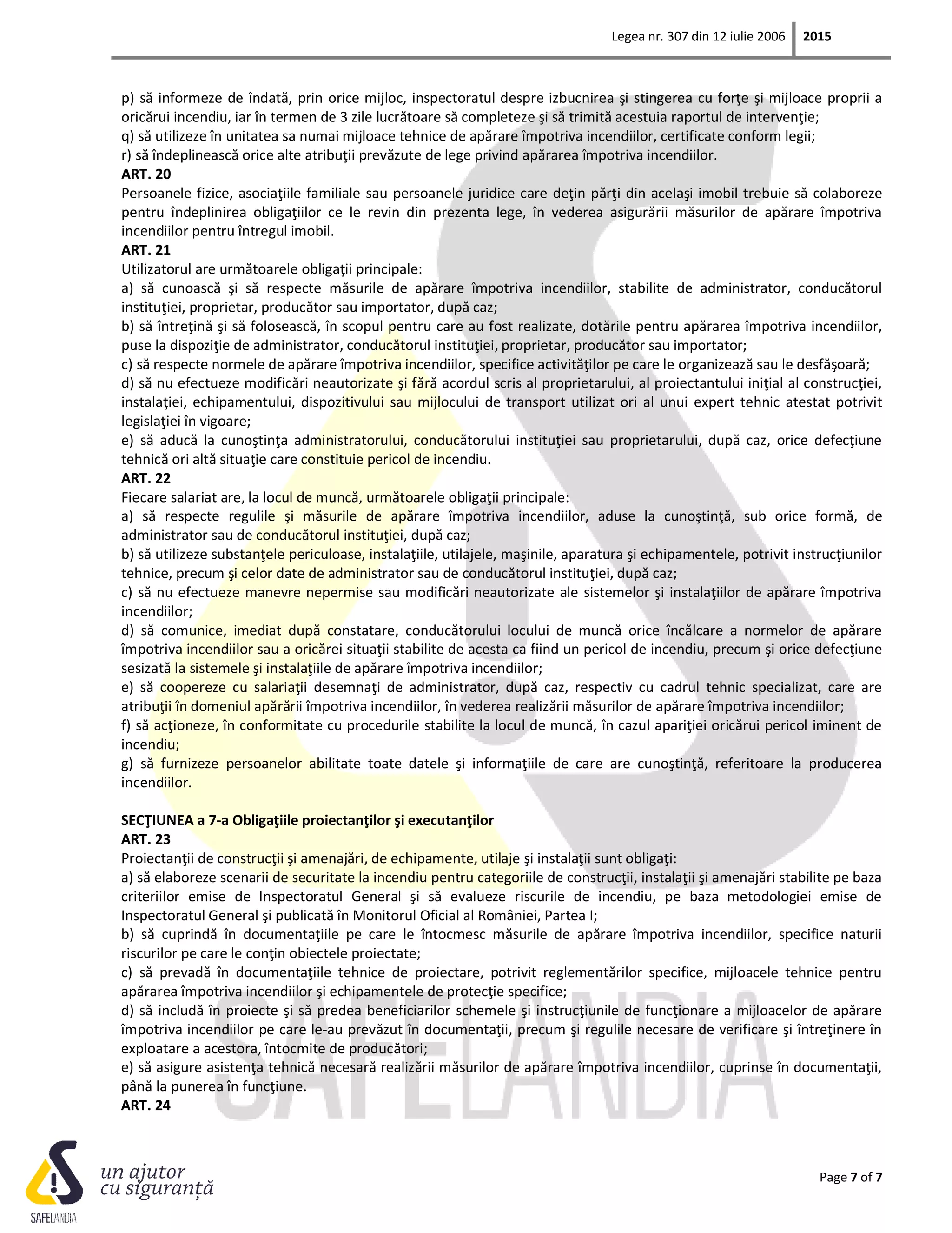 Legea nr. 307 din 12 iulie 2006 2015
Page 7 of 7
p) să informeze de îndată, prin orice mijloc, inspectoratul despre izbucnirea şi stingerea cu forţe şi mijloace proprii a
oricărui incendiu, iar în termen de 3 zile lucrătoare să completeze şi să trimită acestuia raportul de intervenţie;
q) să utilizeze în unitatea sa numai mijloace tehnice de apărare împotriva incendiilor, certificate conform legii;
r) să îndeplinească orice alte atribuţii prevăzute de lege privind apărarea împotriva incendiilor.
ART. 20
Persoanele fizice, asociaţiile familiale sau persoanele juridice care deţin părţi din acelaşi imobil trebuie să colaboreze
pentru îndeplinirea obligaţiilor ce le revin din prezenta lege, în vederea asigurării măsurilor de apărare împotriva
incendiilor pentru întregul imobil.
ART. 21
Utilizatorul are următoarele obligaţii principale:
a) să cunoască şi să respecte măsurile de apărare împotriva incendiilor, stabilite de administrator, conducătorul
instituţiei, proprietar, producător sau importator, după caz;
b) să întreţină şi să folosească, în scopul pentru care au fost realizate, dotările pentru apărarea împotriva incendiilor,
puse la dispoziţie de administrator, conducătorul instituţiei, proprietar, producător sau importator;
c) să respecte normele de apărare împotriva incendiilor, specifice activităţilor pe care le organizează sau le desfăşoară;
d) să nu efectueze modificări neautorizate şi fără acordul scris al proprietarului, al proiectantului iniţial al construcţiei,
instalaţiei, echipamentului, dispozitivului sau mijlocului de transport utilizat ori al unui expert tehnic atestat potrivit
legislaţiei în vigoare;
e) să aducă la cunoştinţa administratorului, conducătorului instituţiei sau proprietarului, după caz, orice defecţiune
tehnică ori altă situaţie care constituie pericol de incendiu.
ART. 22
Fiecare salariat are, la locul de muncă, următoarele obligaţii principale:
a) să respecte regulile şi măsurile de apărare împotriva incendiilor, aduse la cunoştinţă, sub orice formă, de
administrator sau de conducătorul instituţiei, după caz;
b) să utilizeze substanţele periculoase, instalaţiile, utilajele, maşinile, aparatura şi echipamentele, potrivit instrucţiunilor
tehnice, precum şi celor date de administrator sau de conducătorul instituţiei, după caz;
c) să nu efectueze manevre nepermise sau modificări neautorizate ale sistemelor şi instalaţiilor de apărare împotriva
incendiilor;
d) să comunice, imediat după constatare, conducătorului locului de muncă orice încălcare a normelor de apărare
împotriva incendiilor sau a oricărei situaţii stabilite de acesta ca fiind un pericol de incendiu, precum şi orice defecţiune
sesizată la sistemele şi instalaţiile de apărare împotriva incendiilor;
e) să coopereze cu salariaţii desemnaţi de administrator, după caz, respectiv cu cadrul tehnic specializat, care are
atribuţii în domeniul apărării împotriva incendiilor, în vederea realizării măsurilor de apărare împotriva incendiilor;
f) să acţioneze, în conformitate cu procedurile stabilite la locul de muncă, în cazul apariţiei oricărui pericol iminent de
incendiu;
g) să furnizeze persoanelor abilitate toate datele şi informaţiile de care are cunoştinţă, referitoare la producerea
incendiilor.
SECŢIUNEA a 7-a Obligaţiile proiectanţilor şi executanţilor
ART. 23
Proiectanţii de construcţii şi amenajări, de echipamente, utilaje şi instalaţii sunt obligaţi:
a) să elaboreze scenarii de securitate la incendiu pentru categoriile de construcţii, instalaţii şi amenajări stabilite pe baza
criteriilor emise de Inspectoratul General şi să evalueze riscurile de incendiu, pe baza metodologiei emise de
Inspectoratul General şi publicată în Monitorul Oficial al României, Partea I;
b) să cuprindă în documentaţiile pe care le întocmesc măsurile de apărare împotriva incendiilor, specifice naturii
riscurilor pe care le conţin obiectele proiectate;
c) să prevadă în documentaţiile tehnice de proiectare, potrivit reglementărilor specifice, mijloacele tehnice pentru
apărarea împotriva incendiilor şi echipamentele de protecţie specifice;
d) să includă în proiecte şi să predea beneficiarilor schemele şi instrucţiunile de funcţionare a mijloacelor de apărare
împotriva incendiilor pe care le-au prevăzut în documentaţii, precum şi regulile necesare de verificare şi întreţinere în
exploatare a acestora, întocmite de producători;
e) să asigure asistenţa tehnică necesară realizării măsurilor de apărare împotriva incendiilor, cuprinse în documentaţii,
până la punerea în funcţiune.
ART. 24
 