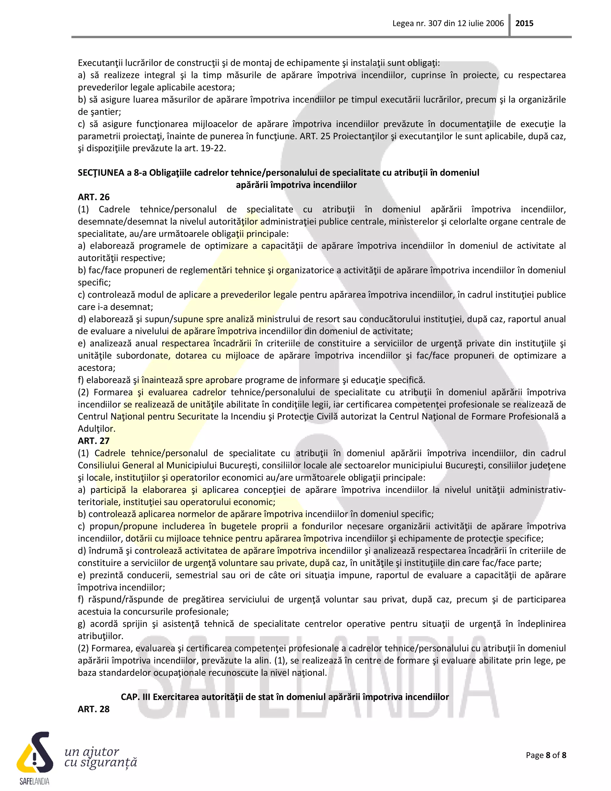 Legea nr. 307 din 12 iulie 2006 2015
Page 8 of 8
Executanţii lucrărilor de construcţii şi de montaj de echipamente şi instalaţii sunt obligaţi:
a) să realizeze integral şi la timp măsurile de apărare împotriva incendiilor, cuprinse în proiecte, cu respectarea
prevederilor legale aplicabile acestora;
b) să asigure luarea măsurilor de apărare împotriva incendiilor pe timpul executării lucrărilor, precum şi la organizările
de şantier;
c) să asigure funcţionarea mijloacelor de apărare împotriva incendiilor prevăzute în documentaţiile de execuţie la
parametrii proiectaţi, înainte de punerea în funcţiune. ART. 25 Proiectanţilor şi executanţilor le sunt aplicabile, după caz,
şi dispoziţiile prevăzute la art. 19-22.
SECŢIUNEA a 8-a Obligaţiile cadrelor tehnice/personalului de specialitate cu atribuţii în domeniul
apărării împotriva incendiilor
ART. 26
(1) Cadrele tehnice/personalul de specialitate cu atribuţii în domeniul apărării împotriva incendiilor,
desemnate/desemnat la nivelul autorităţilor administraţiei publice centrale, ministerelor şi celorlalte organe centrale de
specialitate, au/are următoarele obligaţii principale:
a) elaborează programele de optimizare a capacităţii de apărare împotriva incendiilor în domeniul de activitate al
autorităţii respective;
b) fac/face propuneri de reglementări tehnice şi organizatorice a activităţii de apărare împotriva incendiilor în domeniul
specific;
c) controlează modul de aplicare a prevederilor legale pentru apărarea împotriva incendiilor, în cadrul instituţiei publice
care i-a desemnat;
d) elaborează şi supun/supune spre analiză ministrului de resort sau conducătorului instituţiei, după caz, raportul anual
de evaluare a nivelului de apărare împotriva incendiilor din domeniul de activitate;
e) analizează anual respectarea încadrării în criteriile de constituire a serviciilor de urgenţă private din instituţiile şi
unităţile subordonate, dotarea cu mijloace de apărare împotriva incendiilor şi fac/face propuneri de optimizare a
acestora;
f) elaborează şi înaintează spre aprobare programe de informare şi educaţie specifică.
(2) Formarea şi evaluarea cadrelor tehnice/personalului de specialitate cu atribuţii în domeniul apărării împotriva
incendiilor se realizează de unităţile abilitate în condiţiile legii, iar certificarea competenţei profesionale se realizează de
Centrul Naţional pentru Securitate la Incendiu şi Protecţie Civilă autorizat la Centrul Naţional de Formare Profesională a
Adulţilor.
ART. 27
(1) Cadrele tehnice/personalul de specialitate cu atribuţii în domeniul apărării împotriva incendiilor, din cadrul
Consiliului General al Municipiului Bucureşti, consiliilor locale ale sectoarelor municipiului Bucureşti, consiliilor judeţene
şi locale, instituţiilor şi operatorilor economici au/are următoarele obligaţii principale:
a) participă la elaborarea şi aplicarea concepţiei de apărare împotriva incendiilor la nivelul unităţii administrativ-
teritoriale, instituţiei sau operatorului economic;
b) controlează aplicarea normelor de apărare împotriva incendiilor în domeniul specific;
c) propun/propune includerea în bugetele proprii a fondurilor necesare organizării activităţii de apărare împotriva
incendiilor, dotării cu mijloace tehnice pentru apărarea împotriva incendiilor şi echipamente de protecţie specifice;
d) îndrumă şi controlează activitatea de apărare împotriva incendiilor şi analizează respectarea încadrării în criteriile de
constituire a serviciilor de urgenţă voluntare sau private, după caz, în unităţile şi instituţiile din care fac/face parte;
e) prezintă conducerii, semestrial sau ori de câte ori situaţia impune, raportul de evaluare a capacităţii de apărare
împotriva incendiilor;
f) răspund/răspunde de pregătirea serviciului de urgenţă voluntar sau privat, după caz, precum şi de participarea
acestuia la concursurile profesionale;
g) acordă sprijin şi asistenţă tehnică de specialitate centrelor operative pentru situaţii de urgenţă în îndeplinirea
atribuţiilor.
(2) Formarea, evaluarea şi certificarea competenţei profesionale a cadrelor tehnice/personalului cu atribuţii în domeniul
apărării împotriva incendiilor, prevăzute la alin. (1), se realizează în centre de formare şi evaluare abilitate prin lege, pe
baza standardelor ocupaţionale recunoscute la nivel naţional.
CAP. III Exercitarea autorităţii de stat în domeniul apărării împotriva incendiilor
ART. 28
 