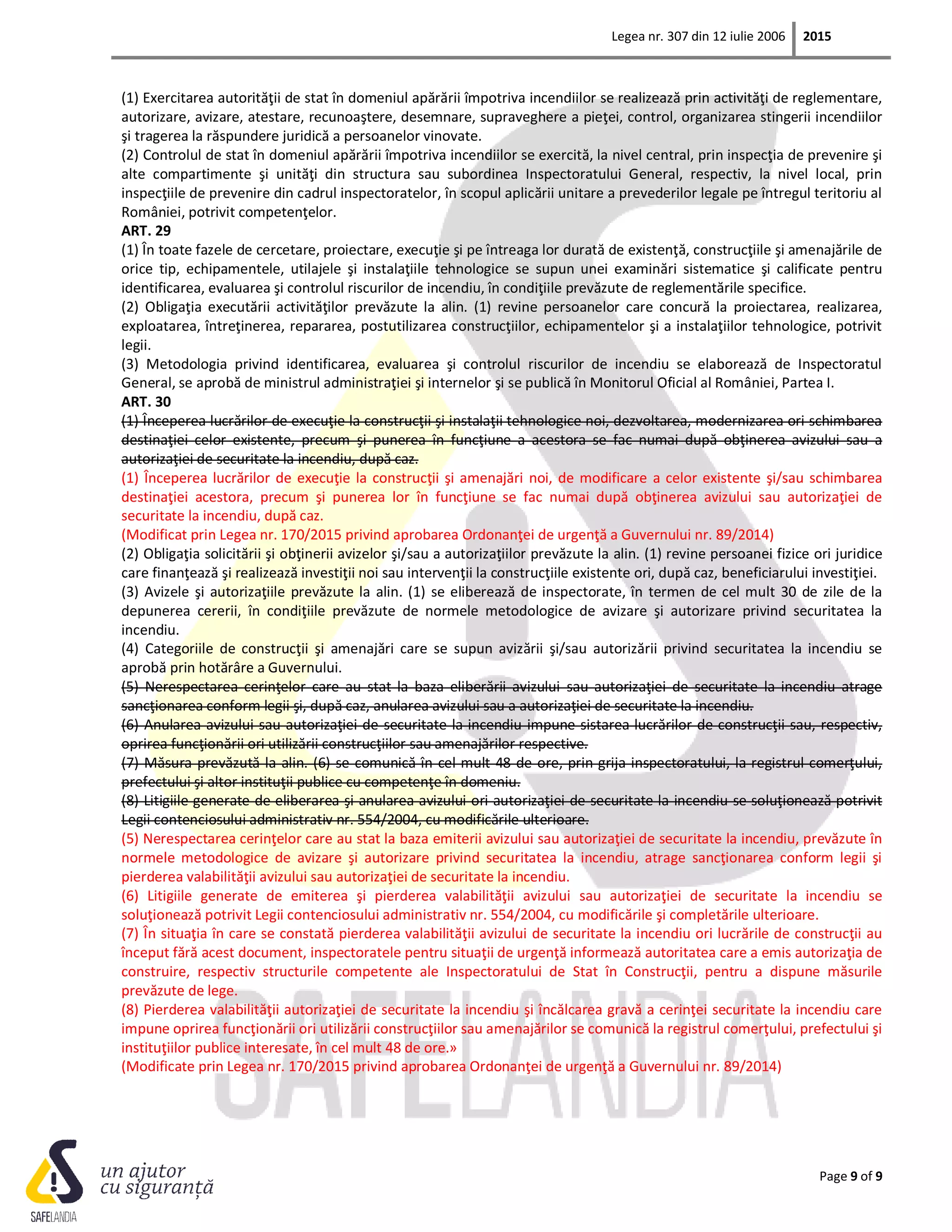 Legea nr. 307 din 12 iulie 2006 2015
Page 9 of 9
(1) Exercitarea autorităţii de stat în domeniul apărării împotriva incendiilor se realizează prin activităţi de reglementare,
autorizare, avizare, atestare, recunoaştere, desemnare, supraveghere a pieţei, control, organizarea stingerii incendiilor
şi tragerea la răspundere juridică a persoanelor vinovate.
(2) Controlul de stat în domeniul apărării împotriva incendiilor se exercită, la nivel central, prin inspecţia de prevenire şi
alte compartimente şi unităţi din structura sau subordinea Inspectoratului General, respectiv, la nivel local, prin
inspecţiile de prevenire din cadrul inspectoratelor, în scopul aplicării unitare a prevederilor legale pe întregul teritoriu al
României, potrivit competenţelor.
ART. 29
(1) În toate fazele de cercetare, proiectare, execuţie şi pe întreaga lor durată de existenţă, construcţiile şi amenajările de
orice tip, echipamentele, utilajele şi instalaţiile tehnologice se supun unei examinări sistematice şi calificate pentru
identificarea, evaluarea şi controlul riscurilor de incendiu, în condiţiile prevăzute de reglementările specifice.
(2) Obligaţia executării activităţilor prevăzute la alin. (1) revine persoanelor care concură la proiectarea, realizarea,
exploatarea, întreţinerea, repararea, postutilizarea construcţiilor, echipamentelor şi a instalaţiilor tehnologice, potrivit
legii.
(3) Metodologia privind identificarea, evaluarea şi controlul riscurilor de incendiu se elaborează de Inspectoratul
General, se aprobă de ministrul administraţiei şi internelor şi se publică în Monitorul Oficial al României, Partea I.
ART. 30
(1) Începerea lucrărilor de execuţie la construcţii şi instalaţii tehnologice noi, dezvoltarea, modernizarea ori schimbarea
destinaţiei celor existente, precum şi punerea în funcţiune a acestora se fac numai după obţinerea avizului sau a
autorizaţiei de securitate la incendiu, după caz.
(1) Începerea lucrărilor de execuţie la construcţii şi amenajări noi, de modificare a celor existente şi/sau schimbarea
destinaţiei acestora, precum şi punerea lor în funcţiune se fac numai după obţinerea avizului sau autorizaţiei de
securitate la incendiu, după caz.
(Modificat prin Legea nr. 170/2015 privind aprobarea Ordonanţei de urgenţă a Guvernului nr. 89/2014)
(2) Obligaţia solicitării şi obţinerii avizelor şi/sau a autorizaţiilor prevăzute la alin. (1) revine persoanei fizice ori juridice
care finanţează şi realizează investiţii noi sau intervenţii la construcţiile existente ori, după caz, beneficiarului investiţiei.
(3) Avizele şi autorizaţiile prevăzute la alin. (1) se eliberează de inspectorate, în termen de cel mult 30 de zile de la
depunerea cererii, în condiţiile prevăzute de normele metodologice de avizare şi autorizare privind securitatea la
incendiu.
(4) Categoriile de construcţii şi amenajări care se supun avizării şi/sau autorizării privind securitatea la incendiu se
aprobă prin hotărâre a Guvernului.
(5) Nerespectarea cerinţelor care au stat la baza eliberării avizului sau autorizaţiei de securitate la incendiu atrage
sancţionarea conform legii şi, după caz, anularea avizului sau a autorizaţiei de securitate la incendiu.
(6) Anularea avizului sau autorizaţiei de securitate la incendiu impune sistarea lucrărilor de construcţii sau, respectiv,
oprirea funcţionării ori utilizării construcţiilor sau amenajărilor respective.
(7) Măsura prevăzută la alin. (6) se comunică în cel mult 48 de ore, prin grija inspectoratului, la registrul comerţului,
prefectului şi altor instituţii publice cu competenţe în domeniu.
(8) Litigiile generate de eliberarea şi anularea avizului ori autorizaţiei de securitate la incendiu se soluţionează potrivit
Legii contenciosului administrativ nr. 554/2004, cu modificările ulterioare.
(5) Nerespectarea cerinţelor care au stat la baza emiterii avizului sau autorizaţiei de securitate la incendiu, prevăzute în
normele metodologice de avizare şi autorizare privind securitatea la incendiu, atrage sancţionarea conform legii şi
pierderea valabilităţii avizului sau autorizaţiei de securitate la incendiu.
(6) Litigiile generate de emiterea şi pierderea valabilităţii avizului sau autorizaţiei de securitate la incendiu se
soluţionează potrivit Legii contenciosului administrativ nr. 554/2004, cu modificările şi completările ulterioare.
(7) În situaţia în care se constată pierderea valabilităţii avizului de securitate la incendiu ori lucrările de construcţii au
început fără acest document, inspectoratele pentru situaţii de urgenţă informează autoritatea care a emis autorizaţia de
construire, respectiv structurile competente ale Inspectoratului de Stat în Construcţii, pentru a dispune măsurile
prevăzute de lege.
(8) Pierderea valabilităţii autorizaţiei de securitate la incendiu şi încălcarea gravă a cerinţei securitate la incendiu care
impune oprirea funcţionării ori utilizării construcţiilor sau amenajărilor se comunică la registrul comerţului, prefectului şi
instituţiilor publice interesate, în cel mult 48 de ore.»
(Modificate prin Legea nr. 170/2015 privind aprobarea Ordonanţei de urgenţă a Guvernului nr. 89/2014)
 