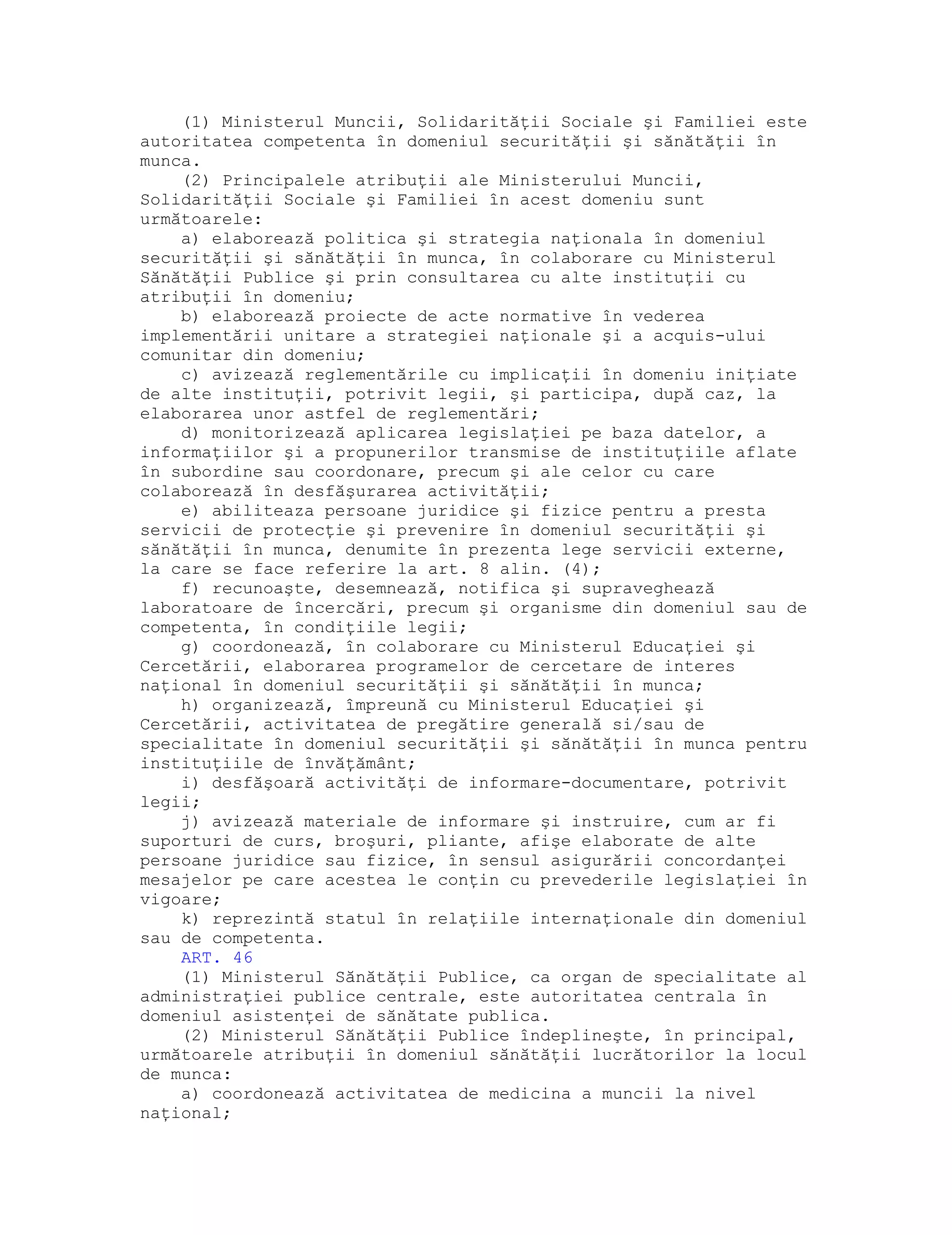 (1) Ministerul Muncii, Solidarităţii Sociale şi Familiei este
autoritatea competenta în domeniul securităţii şi sănătăţii în
munca.
(2) Principalele atribuţii ale Ministerului Muncii,
Solidarităţii Sociale şi Familiei în acest domeniu sunt
următoarele:
a) elaborează politica şi strategia naţionala în domeniul
securităţii şi sănătăţii în munca, în colaborare cu Ministerul
Sănătăţii Publice şi prin consultarea cu alte instituţii cu
atribuţii în domeniu;
b) elaborează proiecte de acte normative în vederea
implementării unitare a strategiei naţionale şi a acquis-ului
comunitar din domeniu;
c) avizează reglementările cu implicaţii în domeniu iniţiate
de alte instituţii, potrivit legii, şi participa, după caz, la
elaborarea unor astfel de reglementări;
d) monitorizează aplicarea legislaţiei pe baza datelor, a
informaţiilor şi a propunerilor transmise de instituţiile aflate
în subordine sau coordonare, precum şi ale celor cu care
colaborează în desfăşurarea activităţii;
e) abiliteaza persoane juridice şi fizice pentru a presta
servicii de protecţie şi prevenire în domeniul securităţii şi
sănătăţii în munca, denumite în prezenta lege servicii externe,
la care se face referire la art. 8 alin. (4);
f) recunoaşte, desemnează, notifica şi supraveghează
laboratoare de încercări, precum şi organisme din domeniul sau de
competenta, în condiţiile legii;
g) coordonează, în colaborare cu Ministerul Educaţiei şi
Cercetării, elaborarea programelor de cercetare de interes
naţional în domeniul securităţii şi sănătăţii în munca;
h) organizează, împreună cu Ministerul Educaţiei şi
Cercetării, activitatea de pregătire generală si/sau de
specialitate în domeniul securităţii şi sănătăţii în munca pentru
instituţiile de învăţământ;
i) desfăşoară activităţi de informare-documentare, potrivit
legii;
j) avizează materiale de informare şi instruire, cum ar fi
suporturi de curs, broşuri, pliante, afişe elaborate de alte
persoane juridice sau fizice, în sensul asigurării concordanţei
mesajelor pe care acestea le conţin cu prevederile legislaţiei în
vigoare;
k) reprezintă statul în relaţiile internaţionale din domeniul
sau de competenta.
ART. 46
(1) Ministerul Sănătăţii Publice, ca organ de specialitate al
administraţiei publice centrale, este autoritatea centrala în
domeniul asistenţei de sănătate publica.
(2) Ministerul Sănătăţii Publice îndeplineşte, în principal,
următoarele atribuţii în domeniul sănătăţii lucrătorilor la locul
de munca:
a) coordonează activitatea de medicina a muncii la nivel
naţional;
 