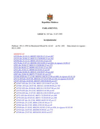 Republica Moldova
PARLAMENTUL
LEGE Nr. 547 din 21.07.1995
învăţămîntului
Publicat : 09.11.1995 în Monitorul Oficial Nr. 62-63 art Nr : 692 Data intrarii in vigoare :
09.11.1995
MODIFICAT
LP239 din 18.10.13, MO297-303/20.12.13 art.807
LP155 din 28.06.13, MO173-176/09.08.13 art.582
LP294 din 21.12.12, MO31-35/15.02.13 art.116
LP178 din 11.07.12, MO190-192/14.09.12 art.644; în vigoare 14.09.12
LP91 din 26.04.12, MO113-118/08.06.12 art.375
LP33 din 06.05.12, MO99-102/25.05.12 art.330
LP31 din 25.02.11, MO40-42/18.03.11 art.84
LP109 din 04.06.10, MO131-134/30.07.10 art.443
LP67 din 23.04.10, MO75-77/18.05.10, art.215
LP108-XVIII din 17.12.09, MO193-196/29.12.09 art.609; în vigoare 01.01.10
LP172-XVI din 10.07.08, MO134-137/25.07.08 art.543, în vigoare 01.01.09
LP107-XVI din 16.05.08, MO107-109/20.06.08 art.417
LP447-XVI din 28.12.06, MO51-53/13.04.07 art.239
LP268 -XVI din 28.07.06, MO142-145/08.09.06 art.702
LP192-XVI din 30.06.06, MO116-119/28.07.06 art.543
LP379-XVI din 29.12.05, MO20/31.01.06 art.93
LP154-XVI din 21.07.05, MO126-128/23.09.05 art.611
LP71-XVI din 05.05.05, MO71-73/20.05.05 art.300
LP70-XVI din 05.05.05, MO71-73/20.05.05 art.298
LP418-XV din 16.12.04, MO01-04/01.01.05 art.12
LP559 din 25.12.03, MO6-12/01.01.04 art.72
LP482 din 04.12.03, MO6-12/01.01.04 art.48
LP430 din 31.10.03, MO239-242/05.12.03 art.956; în vigoare 01.01.04
LP333 din 24.07.03, MO200/19.09.03, art.773
LP346 din 25.07.03, MO163/01.08.03 art.672
 