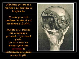 Blânde ţ ea pe care  ţ i-o reprimi o vei respinge  ş i în afara ta. Nevoile pe care le condamni la tine le vei condamna  ş i la al ţ ii. Î nainte de a  ironiza sau condamna o persoan ă  , reflecteaz ă  pu ţ in. Nu este decât un mesager prin care  universul  te în ş tiinteaz ă  de stadiul la care te afli. 