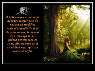 A tr ă i con ş tient de acest adev ă r interior este de natur ă  sa modifice radical atitudinile fa ţă  de semenii tai, în sensul de a renun ţ a la a-i judeca pentru ceea ce sunt, din moment ce  ş i tu ai fost a ş a, e ş ti sau urmeaz ă  s ă  fii. 