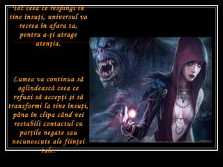 Tot ceea ce respingi în tine însu ţ i ,  universul va recrea în afara ta, pentru a- ţ i atrage aten ţ ia. Lumea va continua s ă  oglindeasc ă  ceea ce refuzi s ă  accep ţ i  ş i s ă  transformi la tine însu ţ i, pâna în clipa când vei restabili contactul cu par ţ ile negate sau necunoscute ale fiin ţ ei tale. 