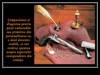 Compasiunea  ş i dragostea pentru par ţ i vulnerabile sau primitive din personalitatea ta, o dat ă  devenite stabile, se vor rev ă rsa spontan asupra aspectelor corespondente din ceilal ţ i.   