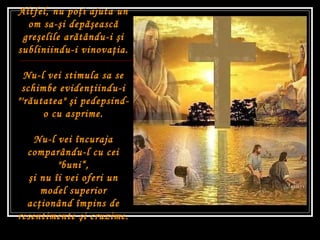 Altfel, nu po ţ i ajuta un om sa- ş i dep ăş easc ă  gre ş elile ar ă tându-i  ş i subliniindu-i vinova ţ ia. Nu-l vei stimula sa se schimbe eviden ţ iindu-i "'r ă utatea"  ş i pedepsind-o cu asprime. Nu-l vei încuraja comparându-l cu cei "buni“ , ş i nu îi vei oferi un model superior ac ţ ionând împins de resentimente  ş i cruzime. 