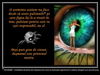 O asemenea ac ţ iune nu face decât s ă  arate pulsiunile *  pe care fapta lui le-a trezit în tine, pulsiuni pentru care tu e ş ti responsabil, nu el. De ş i pare greu de crezut, du ş manul este prietenul nostru. *  PULSIUNE ~ modalitate dinamică din impulsuri prin care se activează organismul în vederea atingerii unui anumit scop  