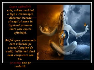 Legea oglindirii  este, tehnic vorbind, o lege a rezonan ţ ei, deoarece creeaz ă  situa ţ ii  ş i pune în legatur ă  persoane între care exista afinit ăţ i. Altfel spus, persoanele care vibreaz ă  pe aceea ş i lungime de und ă , indiferent dac ă  sunt con ş tiente sau nu,  se atrag  una pe cealalt ă . 