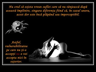 Astfel, vulnerabilitatea pe care nu  ţ i-o accep ţ i  nu  o vei accepta nici în exterior. Nu cred c ă  exista vreun suflet care s ă  nu tânjeasc ă  dup ă  aceast ă  împlinire, singura diferen ţ a fiind c ă , în cazul unora, acest dor este înc ă  pl ă pând sau imperceptibil. 