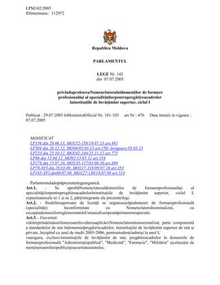 LPM142/2005
IDinternunic: 312972
Republica Moldova
PARLAMENTUL
LEGE Nr. 142
din 07.07.2005
privindaprobareaNomenclatoruluidomeniilor de formare
profesionalăşi al specialităţilorpentrupregătireacadrelor
îninstituţiile de învăţămînt superior, ciclul I
Publicat : 29.07.2005 înMonitorulOficial Nr. 101-103 art Nr : 476 Data intrarii in vigoare :
07.07.2005
MODIFICAT
LP156 din 28.06.13, MO152-158/19.07.13 art.481
LP304 din 26.12.12, MO48/05.03.13 art.150; învigoare 05.03.13
LP233 din 25.10.12, MO242-244/23.11.12 art.775
LP86 din 13.04.12, MO92/15.05.12 art.316
LP178 din 15.07.10, MO135-137/03.08.10 art.480
LP70-XVI din 28.03.08, MO117-118/09.07.10 art.353
LP165-XVI din09.07.08, MO127-130/18.07.08 art.514
Parlamentuladoptăprezentalegeorganică.
Art.1. - Se aprobăNomenclatoruldomeniilor de formareprofesionalăşi al
specialităţilorpentrupregătireacadrelorîninstituţiile de învăţămînt superior, ciclul I,
expusînanexele nr.1 şi nr.2, părţiintegrante ale prezenteilegi.
Art.2. - Studiilesuperioare de licenţă se organizeazăpedomenii de formareprofesională
(specialităţi) înconformitate cu Nomenclatorulnominalizat, cu
excepţiadomeniilorreglementateînUniuneaEuropeanăprinnormespeciale.
Art.3. - Guvernul:
vaîntreprindemăsurilenecesareînvedereaaplicăriiNomenclatoruluinominalizat, parte componentă
a standardelor de stat îndomeniulpregătiriicadrelor, îninstituţiile de învăţămînt superior de stat şi
private, începînd cu anul de studii 2005-2006, pentrustudenţiiadmişi la anul I;
vaasigura, exclusivîninstituţiile de învăţămînt de stat, pregătireacadrelor la domeniile de
formareprofesională "Administraţiepublică", "Medicină", "Farmacie", "Militărie" şiceleceţin de
menţinereaordiniipubliceşisecuritateastatului;
 