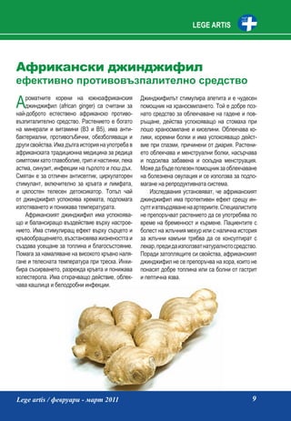 LEGE ARTIS




Африкански джинджифил
ефективно противовъзпалително средство

А   роматните корени на южноафриканския
    джинджифил (african ginger) са считани за
най-доброто естествено африканско противо-
                                                  Джинджифилът стимулира апетита и е чудесен
                                                  помощник на храносмилането. Той е добре поз-
                                                  нато средство за облекчаване на гадене и пов-
възпиталително средство. Растението е богато      ръщане, действа успокояващо на стомаха при
на минерали и витамини (B3 и В5), има анти-       лошо храносмилане и киселини. Облекчава ко-
бактериални, противогъбични, обезболяващи и       лики, коремни болки и има успокояващо дейст-
други свойства. Има дълга история на употреба в   вие при спазми, причинени от диария. Растени-
африканската традиционна медицина за редица       ето облекчава и менструални болки, насърчава
симптоми като главоболие, грип и настинки, лека   и подсилва забавена и оскъдна менструация.
астма, синузит, инфекции на гърлото и лош дъх.    Може да бъде полезен помощник за облекчаване
Смятан е за отличен антисептик, циркулаторен      на болезнена овулация и се използва за подпо-
стимулант, включително за кръвта и лимфата,       магане на репродуктивната система.
и цялостен телесен детоксикатор. Топъл чай            Изследвания установяват, че африканският
от джинджифил успокоява хремата, подпомага        джинджифил има протективен ефект срещу ин-
изпотяването и понижава температурата.            султ и втвърдяване на артериите. Специалистите
    Африканският джинджифил има успокоява-        не препоръчват растението да се употребява по
що и балансиращо въздействие върху настрое-       време на бременност и кърмене. Пациентите с
нието. Има стимулиращ ефект върху сърцето и       болест на жлъчния мехур или с налична история
кръвообращението, възстановява жизнеността и      за жлъчни камъни трябва да се консултират с
създава усещане за топлина и благосъстояние.      лекар, преди да използват натуралното средство.
Помага за намаляване на високото кръвно наля-     Поради затоплящите си свойства, африканският
гане и телесната температура при треска. Инхи-    джинджифил не се препоръчва на хора, които не
бира съсирването, разрежда кръвта и понижава      понасят добре топлина или са болни от гастрит
холестерола. Има отхрачващо действие, облек-      и пептична язва.
чава кашлица и белодробни инфекции.




Lege artis / февруари - март 2011                                                              9
 