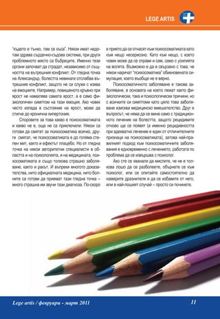 LEGE ARTIS




“където е тънко, там се къса”. Някои имат недо-   е прието да се отнасят към психосоматиката като
там здрава сърдечно-съдова система, при други     към нещо несериозно. Като към нещо, с което
проблемното място са бъбреците. Именно тези       човек може да се справи и сам, само с усилията
органи започват да страдат, независимо от същ-    на волята. Възможно е да е свързано с това, че
ността на вътрешния конфликт. От гледна точка     някои наричат “психосоматика” обикновената си-
на Александър, болестта невинаги отслабва въ-     мулация, което въобще не е вярно.
трешния конфликт, защото не си служи с изява          Психосоматичното заболяване е такова за-
на емоциите. Например, повишеното кръвно при      боляване, в основата на което лежат както фи-
ярост не намалява самата ярост, а е само фи-      зиологически, така и психологически причини, но
зиологичен симптом на тази емоция. Ако човек      с всичките си симптоми като цяло това заболя-
често изпада в състояние на ярост, може да        ване изисква медицинско вмешателство. Друг е
стигне до хронична хипертония.                    въпросът, че няма да се мине само с традицион-
    Споровете за това какво е психосоматиката     ното лечение на болестта, защото рецидивите
и какво не е, още не са приключили. Някои са      отново ще се появят (а именно рецидивността
готови да смятат за психосоматика всичко, дру-    при адекватно лечение е един от отличителните
ги смятат, че психосоматиката е до голяма сте-    признаци на психосоматиката), затова най-пра-
пен мит, както и ефектът плацебо. Но от гледна    вилният подход към психосоматичните заболя-
точка на някои авторитетни специалисти в об-      вания е едновременно с лечението, работата по
ластта и на психологията, и на медицината, пси-   проблема да се извършва с психолог.
хосоматиката е също толкова страшно заболя-           Ако сте се хванали да мислите, че не е тол-
ване, както и ракът. И въпреки многото доказа-    кова лошо да се разболеете, обърнете се към
телства, нито официалната медицина, нито бол-     психолог, или се опитайте самостоятелно да
ните са готови да приемат тази гледна точка –     намерите дразнителя и да се избавите от него,
много страшна им звучи тази диагноза. По-скоро    или в най-лошият случай – просто си починете.




Lege artis / февруари - март 2011                                                              11
 