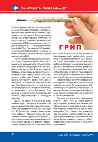 КОНСУЛТАЦИЯ ПРИ ЛИЧНИЯ ФАРМАЦЕВТ




Грипът е проблем, който ни съпътства през все-
ки есенно-зимен сезон. Има различни методи за
профилактика и лечение на заболяванията, при-
чинени от грипните вируси. Засега медицината
просто върви след мутиращите причинители на
широка гама от заболявания. Световната здрав-
на организация (СЗО) ни информира, че през сту-

                                                        ГРИП
дените месеци на 2011 г. атакува новият грипен
вирус AH3N2, Пърт. Той замени AH3N2 Брисбейн,
но вирусолозите предупреждават, че могат да се
появят и случаи на пандемичния щам, наречен       му с шипка. Екстрактът от шипка е източник на
свински грип – AH1N1.                             биофлавоноиди, които усилват ефекта на вита-
    През януари се наблюдаваше пикът на грип-     мин С и подобряват усвояването му от организ-
ната вълна. Специалисти по УНГ обавиха, че се     ма. Освен това витаминът и билката намаляват
налага често да лекуват хора, получили услож-     свободните радикали. Този „цар на витамините” е
нения от грипните вируси като отити, синузити,    идеален за профилактика, но трябва да се внима-
бронхопневмонии, ангини. Това, което лекарят      ва с продължителния прием – необходима е кон-
трябва да направи, преди да назначи лечение, е    султация с лекар и съответното лекарско предпи-
да вземе назален секрет (гърлен и носен), при-    сание. Комплексите от витамини, които ни пома-
дружен с антибиограма. Прави се сутрин преди      гат да се преборим с грипа, също са разнообразни.
хранене, като пациентът даже не трябва да си е         Модерен метод за профилактика срещу грип-
мил зъбите. Проблемът е, че резултатът излиза     ните вируси са различните ваксини, но те се пос-
след 2 дни. Положителното е, че става ясно кои    тавят още през есента. А и всеки специалист в об-
антибиотици действат на съответния причинител,    ластта има различно мнение за ефективността на
ако инфекцията е станала бактериална. През        ваксините. Вашият лекуващ лекар най-добре мо-
двата дни изчакване специалистите препоръчват     же да прецени необходимостта от поставянето
витамини, имуностимулатори и антивирусни          на противогрипни ваксини.
препарати.                                             Сега, след като вече е късно да се прилагат
    Добре е по време на лечението да бъдат        ваксини, е добре човек да спазва различни
включени имуностимулиращи медикаменти. За         предпазни мерки, включително и хигиенни, като
децата има много препарати на основата на раз-    избягва контакти с болни хора. И ако се случи
лични билки, сред които котешки нокът, ехинацея   така, че все пак се разболеете от грип, не се са-
и др. Разбира се, при лечението на острите ви-    молекувайте. Тази статия не е с цел да ви насър-
русни инфекции, неоценими помощници са ви-        чава към подобни неразумни действия, а да ви
тамините. Особено предпочитан е витамин С,        даде повече информация, която никога не е из-
широко разпространен във всякакви форми, дози-    лишна. За да се излекувате от каквото и да било,
ровки, сиропи. Ефикасни са формите с продъл-      трябва първо да посетите личния си лекар, който
жително освобождаване, както и в комбинацията     ще ви помогне.



12                                                      Lege artis / февруари - март 2011
 