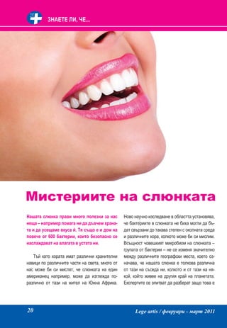 ЗНАЕТЕ ЛИ, ЧЕ...




Мистериите на слюнката
Нашата слюнка прави много полезни за нас        Ново научно изследване в областта установява,
неща – например помага ни да дъвчем храна-      че бактериите в слюнката не биха могли да бъ-
та и да усещаме вкуса й. Тя също е и дом на     дат свързани до такава степен с околната среда
повече от 600 бактерии, които безопасно се      и различните хора, колкото може би си мислим.
наслаждават на влагата в устата ни.             Всъщност човешкият микробиом на слюнката –
                                                групата от бактерии – не се изменя значително
   Тъй като хората имат различни хранителни     между различните географски места, което оз-
навици по различните части на света, много от   начава, че нашата слюнка е толкова различна
нас може би си мислят, че слюнката на един      от тази на съседа ни, колкото и от тази на ня-
американец например, може да изглежда по-       кой, който живее на другия край на планетата.
различно от тази на жител на Южна Африка.       Експертите се опитват да разберат защо това е




20                                                   Lege artis / февруари - март 2011
 