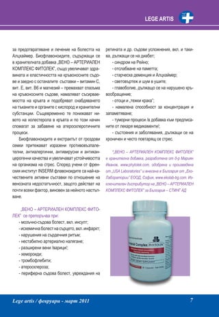 LEGE ARTIS




за предотвратяване и лечение на болестта на       ретината и др. съдови усложнения, вкл. и таки-
Алцхаймер. Биофлавоноидите, съдържащи се          ва, дължащи се на диабет;
в хранителната добавка „ВЕНО – АРТЕРИАЛЕН             - синдром на Рейно;
КОМПЛЕКС ФИТОЛЕК”, също увеличават здра-              - отслабване на паметта;
вината и еластичността на кръвоносните съдо-          - старческа деменция и Алцхаймер;
ве и заедно с останалите съставки – витамин С,        - световъртеж и шум в ушите;
вит. Е, вит. В6 и магнезий – премахват спазъма        - главоболие, дължащо се на нарушено кръ-
на кръвоносните съдове, намаляват съсирвае-       вообращение;
мостта на кръвта и подобряват снабдяването            - отоци и „тежки крака”;
на тъканите и органите с кислород и хранителни        - намалена способност за концентрация и
субстанции. Същевременно те понижават ни-         запаметяване;
вото на холестерола в кръвта и по този начин          - туморни процеси /в добавка към предписа-
спомагат за забавяне на атеросклеротичните        ните от лекаря медикаменти/;
процеси.                                              - състояния и заболявания, дължащи се на
    Биофлавоноидите и екстрактът от гроздови      хроничен и често повтарящ се стрес.
семки притежават изразени противовъзпале-
телни, антиалергични, антивирусни и антикан-          *„ВЕНО – АРТЕРИАЛЕН КОМПЛЕКС ФИТОЛЕК”
церогенни качества и увеличават устойчивостта     е хранителна добавка, разработена от д-р Мариян
на организма на стрес. Според учени от френ-      Иванов, www.phytolek.com, одобрена и произведена
ския институт INSERM флавоноидите са най-ка-      от „USA Laboratories” и внесена в България от „Еко-
чествените активни съставки по отношение на       Лаборатории” ЕООД, София, www.ekolab-bg.com. Из-
венозната недостатъчност, защото действат на      ключителен дистрибутор на „ВЕНО – АРТЕРИАЛЕН
почти всеки фактор, виновен за нейното настъп-    КОМПЛЕКС ФИТОЛЕК” за България – СТИНГ АД
ване.

     „ВЕНО – АРТЕРИАЛЕН КОМПЛЕКС ФИТО-
ЛЕК” се препоръчва при:
   - мозъчно-съдова болест, вкл. инсулт;
   - исхемична болест на сърцето, вкл. инфаркт;
   - нарушения на сърдечния ритъм;
   - нестабилно артериално налягане;
   - разширени вени /варици/;
   - хемороиди;
   - тромбофлебити;
   - атеросклероза;
   - периферна съдова болест, увреждания на




Lege artis / февруари - март 2011                                                                 7
 