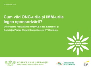 Cum văd ONG-urile și IMM-urile
legea sponsorizării?
O cercetare realizată de HOSPICE Casa Speranței și
Asociația Pentru Relații Comunitare și EY România
25 noiembrie 2015
 