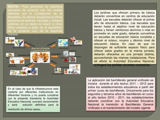 SEXTA.- Para garantizar la cobertura 
educativa de acuerdo con los niveles 
definidos por la Constitución de la 
República, se deberá reorganizar la oferta 
educativa de jardines, escuelas y colegios 
públicos, en un lapso no mayor a cinco 
años contados a partir de la expedición 
de la presente Ley, de la siguiente 
manera: 
Los jardines que ofrecen primero de básica 
deberán convertirse en centros de educación 
inicial. Las escuelas deberán ofrecer el primer 
año de educación básica. Las escuelas que 
tienen hasta el séptimo nivel de educación 
básica y tienen veinticinco alumnos o más en 
promedio en cada grado, deberán convertirse 
en escuelas de educación básica completa y 
ofrecer el octavo, noveno y décimo nivel de 
educación básica. En caso de que no 
dispongan de suficiente espacio físico para 
ofrecer estos grados en la misma jornada, 
deberán ofrecerlos en una jornada distinta, 
aprovechando las mismas instalaciones. Para 
tal efecto la Autoridad Educativa Nacional, 
entregará las partidas docentes necesarias. 
En el caso de que la infraestructura este 
cubierta por diferentes instituciones en 
diferentes horarios y no pueda cumplirse 
con la presente transitoria la Autoridad 
Educativa Nacional, avocará conocimiento 
y dará solución definitiva para la 
resolución de dichos casos. 
La aplicación del bachillerato general unificado se 
iniciará durante el año lectivo 2011 – 2012 para 
todos los establecimientos educativos a partir del 
primer curso de bachillerato. Únicamente para los 
segundos y terceros años de bachillerato en curso 
al año lectivo 2010 - 2011, los establecimientos 
deberán coordinar con la Autoridad Educativa 
Nacional la transición al Bachillerato General 
Unificado o el mantenimiento del modelo vigente 
 