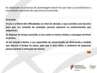 As adaptações no processo de aprendizagem devem ter por base as características e
necessidades educativas de cada aluno em particular.
Ilustração
O Luís e a Marta têm dificuldades ao nível da atenção, o que constitui uma barreira
para que, em contexto de avaliação, possam expressar os conhecimentos que
adquiriram.
Se dispuser de tempo acrescido, o Luís sente-se menos ansioso, e consegue terminar
as provas.
Já em relação à Marta, a sua capacidade de concentração vai diminuindo a medida
que decorre o tempo da prova, pelo que é mais eficaz a existência de pequenas
pausas durante a realização da mesma.
 