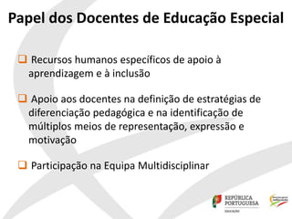 Papel dos Docentes de Educação Especial
 Recursos humanos específicos de apoio à
aprendizagem e à inclusão
 Apoio aos docentes na definição de estratégias de
diferenciação pedagógica e na identificação de
múltiplos meios de representação, expressão e
motivação
 Participação na Equipa Multidisciplinar
 