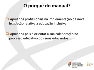 O porquê do manual?
 Apoiar os profissionais na implementação da nova
legislação relativa à educação inclusiva
 Apoiar os pais e orientar a sua colaboração no
processo educativo dos seus educandos
 