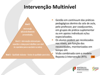 Intervenção Multinível
 Gestão em continuum das práticas
pedagógicas dentro da sala de aula,
pelo professor, por coadjuvantes,
em grupos de prática suplementar
ou em apoios individuais e/ou
especializados.
 Os alunos podem ser recolocados
nos níveis, em função das
necessidades, monitorizadas em
tempo útil.
 Visão combinada com o modelo
Reposta à Intervenção (RTI).
 