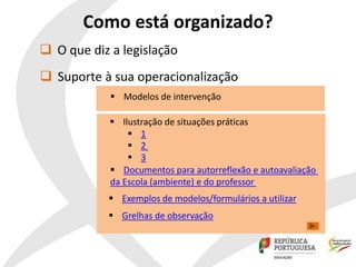 Como está organizado?
 Suporte à sua operacionalização
 Ilustração de situações práticas
 1
 2
 3
 Documentos para autorreflexão e autoavaliação
da Escola (ambiente) e do professor
 Exemplos de modelos/formulários a utilizar
 Grelhas de observação
 O que diz a legislação
 Modelos de intervenção
 