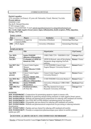 1
CURRICULUM VITAE
Patrick Legembre
1974, november 1st (France). 45 years old. Nationality: French. Married, Two kids.
Present address:
INSERM U1262
Rue du Pr. Bernard Descottes
87 025 Limoges Cedex
Phone:(+33)-6-68207640 / E-mail: patrick.legembre@inserm.fr or plegembre@hotmail.com
Key words: triple negative breast cancer, lupus, inflammation, death receptors, PI3K, migration,
therapy, Th17 cells.
EDUCATION
Date Degree Institution Subject
2007 Habilitation to supervise
research (HDR)
University of Bordeaux Immunology/Oncology
2002 Ph.D. degree University of Bordeaux Immunology/Oncology
EMPLOYMENT
Date Title Organization City/Country
Nov 2019-
Present
Senior INSERM
(Director of Researcher)
UMR CNRS 7276 – INSERM U1262 Limoges/France
Jan 2017 Co-founder of APOFAS-
biotech & CSO.
APOFAS-Biotech: spin-off developing
therapeutic drugs targeting Fas/FasL
pathway.
Rennes / France
Jan 2017- Oct
2019
Cancer Center Eugène
Marquis
Deputy Director U1242-
COSS
U1242 INSERM/ Cancer Center
Eugene Marquis/ University Rennes-1
Rennes/France
Jan 2015-
present
Cancer Center Eugène
Marquis
Director ER440 -OSS
Cancer Center Eugene Marquis/
University Rennes-1
Rennes/France
Jan 2010- Dec
2014
Senior INSERM
(Director of Researcher)
U1085 INSERM/ University Rennes-1 Rennes/France
Dec 2005-Dec
2009
Junior INSERM
(Researcher)
University of Bordeaux/ UMR CNRS
5164.
Bordeaux/Franc
e
Sept 2002-Nov
2005
Postdoctoral fellow,
(Pr Peter M).
Ben May Institute For Cancer
Research/ University of Chicago.
Chicago/USA
PATENTS
2010. WO2010063847 - Compositions for potentiating apoptosis signals in tumour cells.
2014. WO2014118317- Methods for predicting and preventing metastasis in triple negative breast cancers
2015. WO2015189236 - Methods and pharmaceutical compositions for reducing cd95-mediated cell motility
2015. WO2015044229 - New PI3K/AKT/mTOR inhibitors and pharmaceutical uses thereof.
2015. WO2015158810 - Polypeptides and uses thereof for reducing cd95-mediated cell motility
2015. WO2015104284 - Methods and pharmaceutical compositions for preventing or reducing metastatic
dissemination
2017. WO2017149012 - Peptides and uses thereof for reducing cd95-mediated cell motility
2018. WO2018130679 - Procédés et compositions pharmaceutiques pour réduire la motilité cellulaire
médiée par cd95
SCIENTIFIC ACADEMY SOCIETY AND COMMITTEES MEMBERSHIP
- Member of National Scientific Council Ligue Contre Le Cancer National (2013-Present)
 