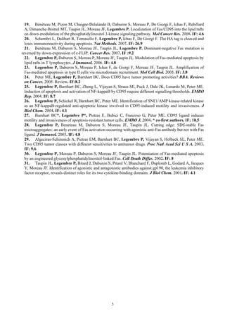 5
19. Bénéteau M, Pizon M, Chaigne-Delalande B, Daburon S, Moreau P, De Giorgi F, Ichas F, Rebillard
A, Dimanche-Boitrel MT, Taupin JL, Moreau JF, Legembre P. Localization of Fas/CD95 into the lipid rafts
on down-modulation of the phosphatidylinositol 3-kinase signaling pathway. Mol Cancer Res. 2008. IF: 4.6
20. Schembri L, Dalibart R, Tomasello F, Legembre P, Ichas F, De Giorgi F. The HA tag is cleaved and
loses immunoreactivity during apoptosis. Nat Methods. 2007. IF: 26.9
21. Bénéteau M, Daburon S, Moreau JF, Taupin JL, Legembre P. Dominant-negative Fas mutation is
reversed by down-expression of c-FLIP. Cancer Res. 2007. IF :9.2
22. Legembre P, Daburon S, Moreau P, Moreau JF, Taupin JL. Modulation of Fas-mediated apoptosis by
lipid rafts in T lymphocytes. J Immunol. 2006. IF: 4.8
23. Legembre P, Daburon S, Moreau P, Ichas F, de Giorgi F, Moreau JF, Taupin JL. Amplification of
Fas-mediated apoptosis in type II cells via microdomain recruitment. Mol Cell Biol. 2005. IF: 3.8
24. Peter ME, Legembre P, Barnhart BC. Does CD95 have tumor promoting activities? BBA. Reviews
on Cancer. 2005. Review. IF:8.2
25. Legembre P, Barnhart BC, Zheng L, Vijayan S, Straus SE, Puck J, Dale JK, Lenardo M, Peter ME.
Induction of apoptosis and activation of NF-kappaB by CD95 require different signalling thresholds. EMBO
Rep. 2004. IF: 8.7
26. Legembre P, Schickel R, Barnhart BC, Peter ME. Identification of SNF1/AMP kinase-related kinase
as an NF-kappaB-regulated anti-apoptotic kinase involved in CD95-induced motility and invasiveness. J
Biol Chem. 2004. IF: 4.1
27. Barnhart BC*, Legembre P*, Pietras E, Bubici C, Franzoso G, Peter ME. CD95 ligand induces
motility and invasiveness of apoptosis-resistant tumor cells. EMBO J. 2004. * co-first authors. IF: 10.5
28. Legembre P, Beneteau M, Daburon S, Moreau JF, Taupin JL. Cutting edge: SDS-stable Fas
microaggregates: an early event of Fas activation occurring with agonistic anti-Fas antibody but not with Fas
ligand. J Immunol. 2003. IF: 4.8
29. Algeciras-Schimnich A, Pietras EM, Barnhart BC, Legembre P, Vijayan S, Holbeck SL, Peter ME.
Two CD95 tumor classes with different sensitivities to antitumor drugs. Proc Natl Acad Sci U S A. 2003.
IF: 9.6
30. Legembre P, Moreau P, Daburon S, Moreau JF, Taupin JL. Potentiation of Fas-mediated apoptosis
by an engineered glycosylphosphatidylinositol-linked Fas. Cell Death Differ. 2002. IF: 8
31. Taupin JL, Legembre P, Bitard J, Daburon S, Pitard V, Blanchard F, Duplomb L, Godard A, Jacques
Y, Moreau JF. Identification of agonistic and antagonistic antibodies against gp190, the leukemia inhibitory
factor receptor, reveals distinct roles for its two cytokine-binding domains. J Biol Chem. 2001. IF: 4.1
 