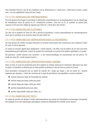 Pour atteindre l'état F1, une de ces conditions est de sélectionner le « mode auto ». Noter que le terme « mode 
auto » est une appellation consacrée par l'usage. 
2.4.1.2 F2 <MARCHES DE PRÉPARATIONS>
Cet état permet d'envisager la procédure à déclencher manuellement ou automatiquement lors du démarrage 
de l'installation avant de passer en F1 <Production normal>. Une fois en F1, le système ne pourra plus 
repasser en F2 sans être obligé de repasser par l'état A1 <Arrêt dans état initial>.
2.4.1.3 F3 <MARCHES DE CLÔTURES
Cet état est le pendant de l'état F2. ON y prévoit la procédure à suivre manuellement ou automatiquement 
avant que la machine ne se retrouve dans son état initial A1.
2.4.1.4 F4 <MARCHES DE VÉRIFICATION DANS LE DÉSORDRE>
Cet état permet de vérifier certaines fonctions ou certains mouvements des actionneurs sans respecter l'ordre 
du cycle ou de la séquence.
Ce mode est souvent appelé plus simplement « mode manuel ». En effet, tous les prdres de cet état sont émis 
manuellement par l'opérateur à partir du pupitre de commande ou à partir d'un pupitre spécifique à ce mode.
On précisera « mode manuel avec sécurités » si des interverrouillages de mouvements ont été prévus. Ce 
mode est aussi dit « mode manuel asservi ».
2.4.1.5 F5 <MARCHES DE VÉRIFICATION DANS L'ORDRE
Dans cet état, le cycle de production peut être exploré au rythme voulu par le technicien effectuant une mise 
au point. La machine ne produit pas ou alors produit seulement à titre de mise au point ou d'essai.
Cette procédure correspond soit au mode de marche dit « étape par étape », soit au mode de « marche 
séquence par séquence ». Mais des variantes de ce type de procédures sont possibles et seront à préciser :
➔ marche étape par étape de l'ensemble du système
➔ marche étape par étape, poste par poste
➔ marche étape par étape, tâche par tâche
➔ marche séquentielle poste par poste
➔ marche séquentielle tâche par tâche, etc.…
2.4.1.6 F6 <MARCHES DE TEST>
Ce mode de marche est destiné à isoler momentanément une partie de l'installation automatique nécessitant 
des réglages et/ou des étalonnages périodiques comme les dispositifs de contrôle ou de mesure.
5
 