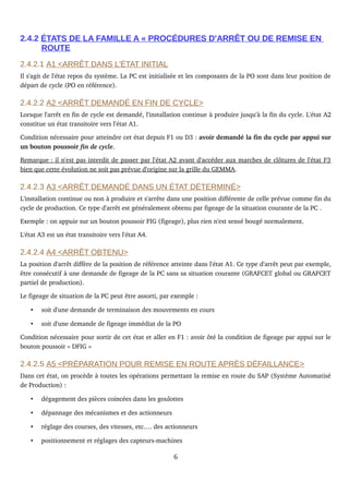 2.4.2 ÉTATS DE LA FAMILLE A « PROCÉDURES D'ARRÊT OU DE REMISE EN
ROUTE
2.4.2.1 A1 <ARRÊT DANS L'ÉTAT INITIAL
Il s'agit de l'état repos du système. La PC est initialisée et les composants de la PO sont dans leur position de 
départ de cycle (PO en référence).
2.4.2.2 A2 <ARRÊT DEMANDÉ EN FIN DE CYCLE>
Lorsque l'arrêt en fin de cycle est demandé, l'installation continue à produire jusqu'à la fin du cycle. L'état A2 
constitue un état transitoire vers l'état A1.
Condition nécessaire pour atteindre cet état depuis F1 ou D3 : avoir demandé la fin du cycle par appui sur 
un bouton poussoir fin de cycle.
Remarque      : il n'est pas interdit de passer par l'état A2 avant d'accéder aux marches de clôtures de l'état F3    
bien que cette évolution ne soit pas prévue d'origine sur la grille du GEMMA.
2.4.2.3 A3 <ARRÊT DEMANDÉ DANS UN ÉTAT DÉTERMINÉ>
L'installation continue ou non à produire et s'arrête dans une position différente de celle prévue comme fin du 
cycle de production. Ce type d'arrêt est généralement obtenu par figeage de la situation courante de la PC .
Exemple : on appuie sur un bouton poussoir FIG (figeage), plus rien n'est sensé bougé normalement.
L'état A3 est un état transitoire vers l'état A4. 
2.4.2.4 A4 <ARRÊT OBTENU>
La position d'arrêt diffère de la position de référence atteinte dans l'état A1. Ce type d'arrêt peut par exemple, 
être consécutif à une demande de figeage de la PC sans sa situation courante (GRAFCET global ou GRAFCET 
partiel de production).
Le figeage de situation de la PC peut être assorti, par exemple :
• soit d'une demande de terminaison des mouvements en cours
• soit d'une demande de figeage immédiat de la PO
Condition nécessaire pour sortir de cet état et aller en F1 : avoir ôté la condition de figeage par appui sur le 
bouton poussoir « DFIG »
2.4.2.5 A5 <PRÉPARATION POUR REMISE EN ROUTE APRÈS DÉFAILLANCE>
Dans cet état, on procède à toutes les opérations permettant la remise en route du SAP (Système Automatisé 
de Production) :
• dégagement des pièces coincées dans les goulottes
• dépannage des mécanismes et des actionneurs
• réglage des courses, des vitesses, etc.… des actionneurs
• positionnement et réglages des capteurs­machines
6
 