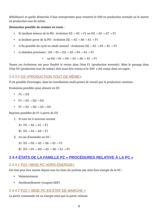 défaillance) et quelle démarche il faut entreprendre pour remettre le SAP en production normale ou le mettre 
en production tout de même.
Démarches possible de remises en route :
• Si incident mineur de la PO : évolution D2   A5   F1 ou D2   A5   A7   F1→ → → → →
• si incident grave de la PO : évolution D2   A5   A6   A1   F1→ → → →
• si fin possible du cycle en mode manuel : évolutions D2   A5   F4   A1   F1 → → → →
• si abandon provisoire : D2   Pz   D2   A5   F4   A1   F1→ → → → → →
• ou D2   Pz   D2   A5   A6   A1   F1→ → → → → →
Toutes ces évolutions ont pour finalité le retour dans l'état F1 (production normale). Mais le passage dans 
l'état D3 (production tout de même) doit aussi être retenu si le SAP  a été conçu dans cet esprit.
2.4.3.3 D3 <PRODUCTION TOUT DE MÊME>
Il est possible d'envisager, dans les installations multi­postes de travail que la production continue.
Evolutions possibles pour aboutir en D3
• F1   D3→
• F1   D1   D2   D3→ → →
• F1   D1   D2   A5   D3→ → → →
Reprises possibles de F1 à partir de D3
1. Si tout est à nouveau normal
A) D3   A2   A1   F1→ → →
B) D3   A3   A4   F1→ → →
2. en cas d'anomalie en D3 :
A) D3   D2   A5   A6   A1   F1→ → → → →
B) D3   D1   D2   A5   A6   A1   F1→ → → → → →
2.4.4 ÉTATS DE LA FAMILLE PZ « PROCÉDURES RELATIVE À LA PC »
2.4.4.1 PZ1 <MISE PC HORS ÉNERGIE>
Cet état peut être atteint depuis tous les états du système par mise hors énergie de la PC :
• Volontairement
• Accidentellement (coupure EDF)
2.4.4.2 PZ2 < MISE PC EN ÉTAT DE MARCHE >
La partie commande est en énergie ainsi que la partie relation.
8
 