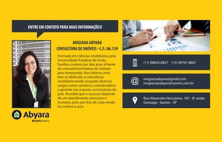 ENTRE EM CONTATO PARA MAIS INFORMAÇÕES!
MOGIANA ABYARA
CONSULTORA DE IMÓVEIS - C.F.: 86.159
Formada em ciências imobiliárias pela
Universidade Estadual de Goiás,
fundou e esteve por dez anos à frente
de uma administradora de imóveis
para temporada. Nos últimos anos
tem se dedicado a consultoria
imobiliária tendo ocupado diversos
cargos como corretora, coordenadora
e gerente nas maiores construtoras do
país. Acredita que o sucesso depende
de um atendimento atencioso e
humano, pois, por trás de cada venda
há sonhos e suor.
(11) 98845-8827 (13) 99707-8801
Rua Alexandre Herculano, 197 - 8º andar
Gonzaga - Santos - SP
mogianaabyara@gmail.com
mogiana@abyaraimoveis.com.br
 