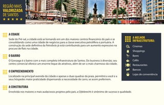 REGIÃO MAIS
VALORIZADA
DE SANTOS
Cinemas
Shoppings
Restaurantes
Bancos
Bares
Cafés
Lojas de conveniência
A MELHOR
INFRAESTRUTURA:
O BAIRRO
O Gonzaga é o bairro com a mais completa infraestrutura de Santos. Do business à diversão, seu
centro comercial oferece um enorme leque de atrativos, além de ser o mais charmoso da cidade.
A CIDADE
Sede do Pré-sal, a cidade está se tornando em um dos maiores centros financeiros do país e se
consolidando como uma cidade de negócios para a classe executiva petrolífera e portuária. A
construção da sede definitiva da Petrobrás já está contribuindo para um aumento expressivo na
procura de flats na cidade.
O EMPREENDIMENTO
Localizado na principal avenida da cidade e apenas a duas quadras da praia, permitirá a você e a
seus hóspedes maior praticidade dispensando a necessidade de carro, se assim preferirem.
A CONSTRUTORA
Envolvida nos maiores e mais audaciosos projetos pelo país, a Odebrecht é sinônimo de sucesso e qualidade.
 