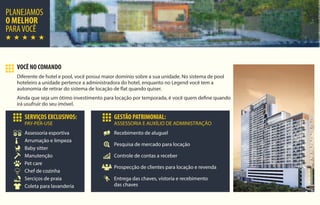 PLANEJAMOS
O MELHOR
PARAVOCÊ
VOCÊ NO COMANDO
Diferente de hotel e pool, você possui maior domínio sobre a sua unidade. No sistema de pool
hoteleiro a unidade pertence a administradora do hotel, enquanto no Legend você tem a
autonomia de retirar do sistema de locação de flat quando quiser.
Ainda que seja um ótimo investimento para locação por temporada, é você quem define quando
irá usufruir do seu imóvel.
SERVIÇOS EXCLUSIVOS:
PAY-PER-USE
Pet care
Coleta para lavanderia
Serciços de praia
Chef de cozinha
Manutenção
Baby sitter
Arrumação e limpeza
Assessoria esportiva
GESTÃO PATRIMONIAL:
ASSESSORIA E AUXÍLIO DE ADMINISTRAÇÃO
Entrega das chaves, vistoria e recebimento
das chaves
Prospecção de clientes para locação e revenda
Controle de contas a receber
Pesquisa de mercado para locação
Recebimento de aluguel
 