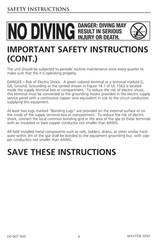 SAFETY INSTRUCTIONS




Important Safety Instructions
(cont.)
T
 he unit should be subjected to periodic routine maintenance once every quarter to
make sure that the it is operating properly.

DANGER – Risk of Electric Shock. A green colored terminal or a terminal marked G,
GR, Ground, Grounding or the symbol shown in Figure 14.1 of UL 1563 is located
inside the supply terminal box or compartment. To reduce the risk of electric shock,
this terminal must be connected to the grounding means provided in the electric supply
service panel with a continuous copper wire equivalent in size to the circuit conductors
supplying this equipment.

A
 t least two lugs marked “Bonding Lugs” are provided on the external surface or on
the inside of the supply terminal box or compartment. To reduce the risk of electric
shock, connect the local common bonding grid in the area of the spa to these terminals
with an insulated or bare copper conductor not smaller than 6AWG.

A
 ll field installed metal components such as rails, ladders, drains, or other similar hard-
ware within 3m of the spa shall be bonded to the equipment grounding bus with cop-
per conductors not smaller than 6AWG.


SAVE THESE INSTRUCTIONS




DO NOT DIVE.                                 8
 