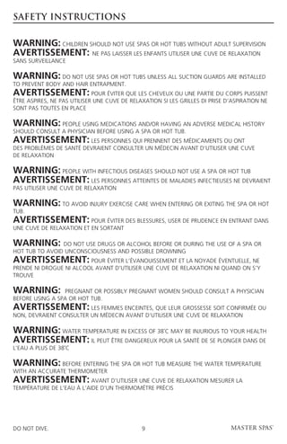 SAFETY INSTRUCTIONS


Warning: Children should not use spas or hot tubs without adult supervision
Avertissement: Ne pas laisser les enfants utiliser une cuve de relaxation
sans surveillance

Warning: Do not use spas or hot tubs unless all suction guards are installed
to prevent body and hair entrapment.
Avertissement: Pour éviter que les cheveux ou une partie du corps puissent
être aspires, ne pas utiliser une cuve de relaxation si les grilles di prise d’aspiration ne
sont pas toutes en place

Warning: People using medications and/or having an adverse medical history
should consult a physician before using a spa or hot tub.
Avertissement: Les personnes qui prennent des médicaments ou ont
des problémes de santé devraient consulter un médecin avant d’utiliser une cuve
de relaxation

Warning: People with infectious diseases should not use a spa or hot tub
Avertissement: Les personnes atteintes de maladies infectieuses ne devraient
pas utiliser une cuve de relaxation

Warning: To avoid injury exercise care when entering or exiting the spa or hot
tub.
Avertissement: Pour éviter des blessures, user de prudence en entrant dans
une cuve de relaxation et en sortant

Warning:        Do not use drugs or alcohol before or during the use of a spa or
hot tub to avoid unconsciousness and possible drowning
Avertissement: Pour éviter l’évanouissement et la noyade éventuelle, ne
prende ni drogue ni alcool avant d’utiliser une cuve de relaxation ni quand on s’y
trouve

Warning:         Pregnant or possibly pregnant women should consult a physician
before using a spa or hot tub.
Avertissement: Les femmes enceintes, que leur grossesse soit confirmée ou
non, devraient consulter un médecin avant d’utiliser une cuve de relaxation

Warning: Water temperature in excess of 38˚C may be injurious to your health
Avertissement: Il peut être dangereux pour la santé de se plonger dans de
l’eau a plus de 38˚C

Warning: Before entering the spa or hot tub measure the water temperature
with an accurate thermometer
Avertissement: AVant d’utiliser une cuve de relaxation mesurer la
température de l’eau À l’aide d’un thermométre précis




DO NOT DIVE.                                  9
 