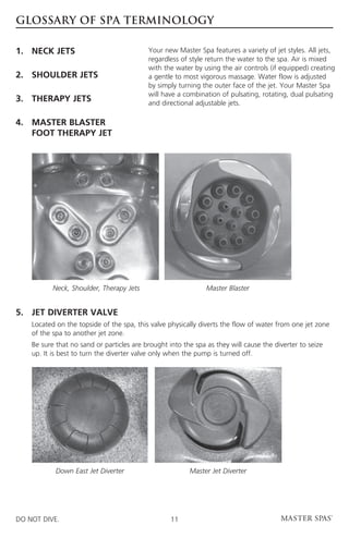 GLOSSARY OF SPA TERMINOLOGY

1.	 NECK JETS                              Your new Master Spa features a variety of jet styles. All jets,
                                           regardless of style return the water to the spa. Air is mixed
                                           with the water by using the air controls (if equipped) creating
2.	 SHOULDER JETS                          a gentle to most vigorous massage. Water flow is adjusted
                                           by simply turning the outer face of the jet. Your Master Spa
                                           will have a combination of pulsating, rotating, dual pulsating
3.	 THERAPY JETS                           and directional adjustable jets.

4.	MASTER BLASTER
 	FOOT THERAPY JET




            Neck, Shoulder, Therapy Jets                      Master Blaster


5. 	
    JET DIVERTER VALVE
	Located on the topside of the spa, this valve physically diverts the flow of water from one jet zone
  of the spa to another jet zone.
	 sure that no sand or particles are brought into the spa as they will cause the diverter to seize
  Be
  up. It is best to turn the diverter valve only when the pump is turned off.




            Down East Jet Diverter                      Master Jet Diverter




DO NOT DIVE.                                      11
 