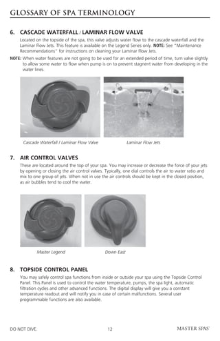 GLOSSARY OF SPA TERMINOLOGY

6. 	CASCADE WATERFALL / LAMINAR FLOW VALVE
	  Located on the topside of the spa, this valve adjusts water flow to the cascade waterfall and the
     Laminar Flow Jets. This feature is available on the Legend Series only. NOTE: See “Maintenance
     Recommendations” for instructions on cleaning your Laminar Flow Jets.
NOTE:  hen water features are not going to be used for an extended period of time, turn valve slightly
      W
      to allow some water to flow when pump is on to prevent stagnent water from developing in the
      water lines.




      Cascade Waterfall / Laminar Flow Valve                 Laminar Flow Jets


7.	AIR CONTROL VALVES	
	These are located around the top of your spa. You may increase or decrease the force of your jets
  by opening or closing the air control valves. Typically, one dial controls the air to water ratio and
  mix to one group of jets. When not in use the air controls should be kept in the closed position,
  as air bubbles tend to cool the water.




              Master Legend                      Down East



8. 	 TOPSIDE CONTROL PANEL 	
	You may safely control spa functions from inside or outside your spa using the Topside Control
  Panel. This Panel is used to control the water temperature, pumps, the spa light, automatic
  filtration cycles and other advanced functions. The digital display will give you a constant
  temperature readout and will notify you in case of certain malfunctions. Several user
  programmable functions are also available.




DO NOT DIVE.                                      12
 