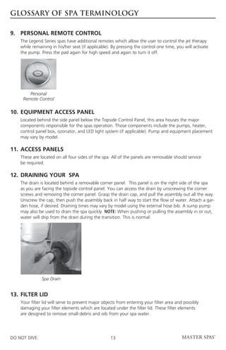 GLOSSARY OF SPA TERMINOLOGY

9. 	PERSONAL REMOTE CONTROL
	The Legend Series spas have additional remotes which allow the user to control the jet therapy
  while remaining in his/her seat (if applicable). By pressing the control one time, you will activate
  the pump. Press the pad again for high speed and again to turn it off.




         Personal
      Remote Control

10. 	EQUIPMENT ACCESS PANEL
	Located behind the side panel below the Topside Control Panel, this area houses the major
  components responsible for the spas operation. Those components include the pumps, heater,
  control panel box, ozonator, and LED light system (if applicable). Pump and equipment placement
  may vary by model.

11.	ACCESS PANELS
	These are located on all four sides of the spa. All of the panels are removable should service
  be required.

12. 	DRAINING YOUR  SPA
	The drain is located behind a removable corner panel. This panel is on the right side of the spa
  as you are facing the topside control panel. You can access the drain by unscrewing the corner
  screws and removing the corner panel. Grasp the drain cap, and pull the assembly out all the way.
  Unscrew the cap, then push the assembly back in half way to start the flow of water. Attach a gar-
  den hose, if desired. Draining times may vary by model using the external hose bib. A sump pump
  may also be used to drain the spa quickly. NOTE: When pushing or pulling the assembly in or out,
  water will drip from the drain during the transition. This is normal.




                Spa Drain


13. 	FILTER LID
	Your filter lid will serve to prevent major objects from entering your filter area and possibly
  damaging your filter elements which are located under the filter lid. These filter elements
  are designed to remove small debris and oils from your spa water.




DO NOT DIVE.                                       13
 